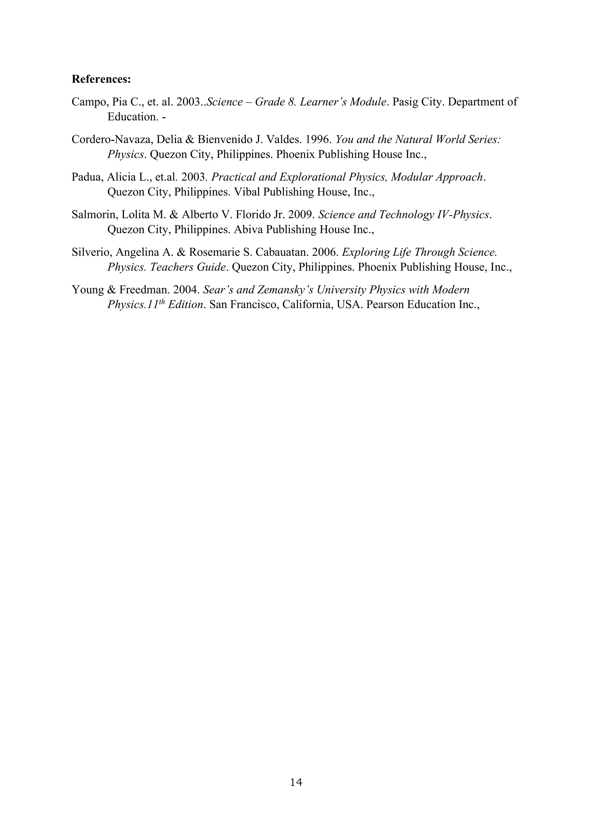 14
References:
Campo, Pia C., et. al. 2003..Science – Grade 8. Learner’s Module. Pasig City. Department of
Education. -
Cordero-Navaza, Delia & Bienvenido J. Valdes. 1996. You and the Natural World Series:
Physics. Quezon City, Philippines. Phoenix Publishing House Inc.,
Padua, Alicia L., et.al. 2003. Practical and Explorational Physics, Modular Approach.
Quezon City, Philippines. Vibal Publishing House, Inc.,
Salmorin, Lolita M. & Alberto V. Florido Jr. 2009. Science and Technology IV-Physics.
Quezon City, Philippines. Abiva Publishing House Inc.,
Silverio, Angelina A. & Rosemarie S. Cabauatan. 2006. Exploring Life Through Science.
Physics. Teachers Guide. Quezon City, Philippines. Phoenix Publishing House, Inc.,
Young & Freedman. 2004. Sear’s and Zemansky’s University Physics with Modern
Physics.11th
Edition. San Francisco, California, USA. Pearson Education Inc.,
 