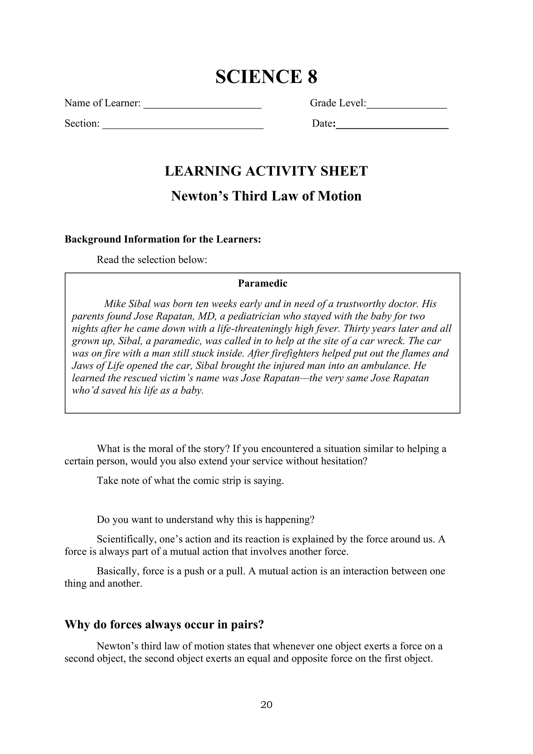 20
SCIENCE 8
Name of Learner: ______________________ Grade Level:_______________
Section: ______________________________ Date:_____________________
LEARNING ACTIVITY SHEET
Newton’s Third Law of Motion
Background Information for the Learners:
Read the selection below:
What is the moral of the story? If you encountered a situation similar to helping a
certain person, would you also extend your service without hesitation?
Take note of what the comic strip is saying.
Do you want to understand why this is happening?
Scientifically, one’s action and its reaction is explained by the force around us. A
force is always part of a mutual action that involves another force.
Basically, force is a push or a pull. A mutual action is an interaction between one
thing and another.
Why do forces always occur in pairs?
Newton’s third law of motion states that whenever one object exerts a force on a
second object, the second object exerts an equal and opposite force on the first object.
Paramedic
Mike Sibal was born ten weeks early and in need of a trustworthy doctor. His
parents found Jose Rapatan, MD, a pediatrician who stayed with the baby for two
nights after he came down with a life-threateningly high fever. Thirty years later and all
grown up, Sibal, a paramedic, was called in to help at the site of a car wreck. The car
was on fire with a man still stuck inside. After firefighters helped put out the flames and
Jaws of Life opened the car, Sibal brought the injured man into an ambulance. He
learned the rescued victim’s name was Jose Rapatan—the very same Jose Rapatan
who’d saved his life as a baby.
 
