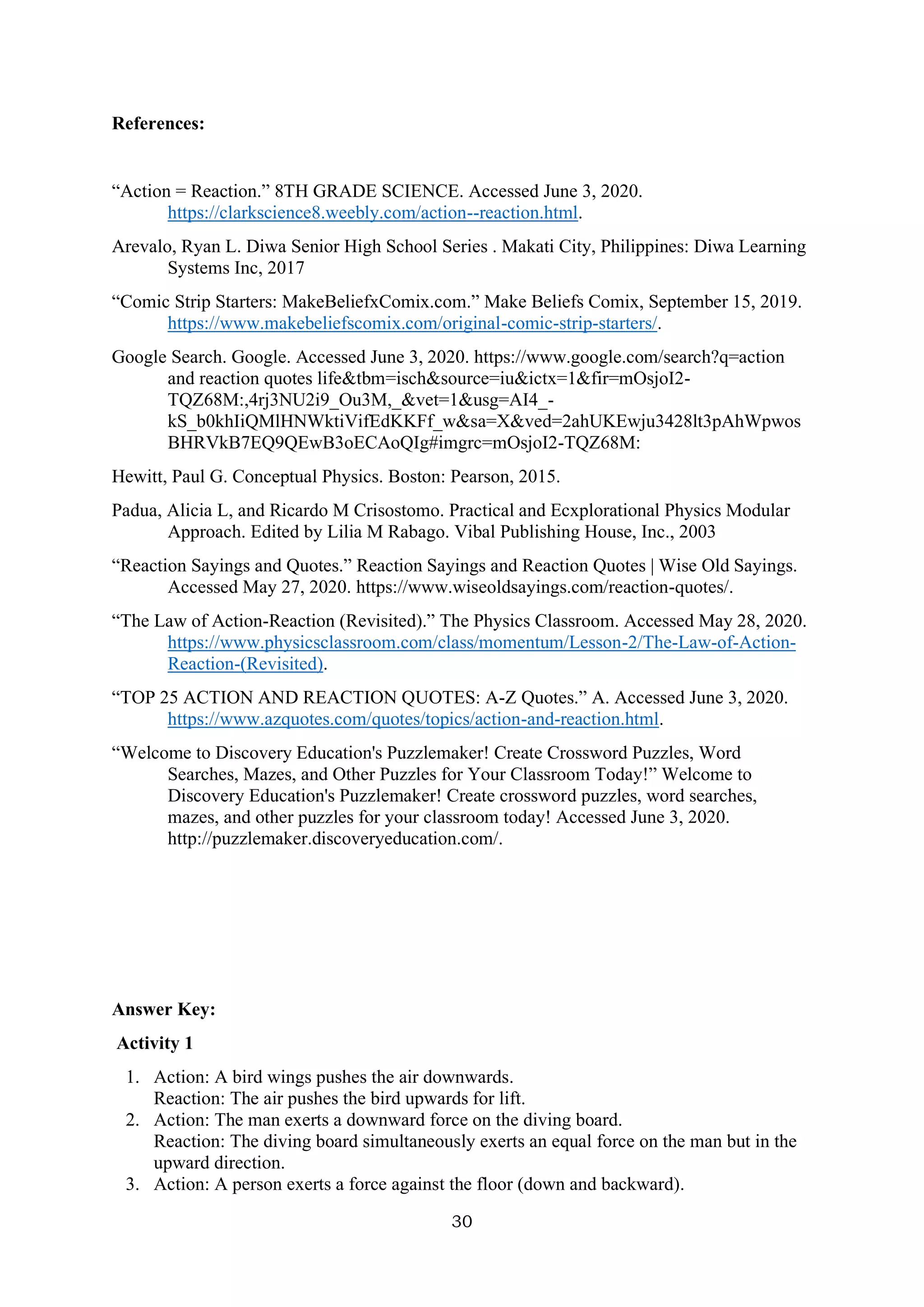 30
References:
“Action = Reaction.” 8TH GRADE SCIENCE. Accessed June 3, 2020.
https://clarkscience8.weebly.com/action--reaction.html.
Arevalo, Ryan L. Diwa Senior High School Series . Makati City, Philippines: Diwa Learning
Systems Inc, 2017
“Comic Strip Starters: MakeBeliefxComix.com.” Make Beliefs Comix, September 15, 2019.
https://www.makebeliefscomix.com/original-comic-strip-starters/.
Google Search. Google. Accessed June 3, 2020. https://www.google.com/search?q=action
and reaction quotes life&tbm=isch&source=iu&ictx=1&fir=mOsjoI2-
TQZ68M:,4rj3NU2i9_Ou3M,_&vet=1&usg=AI4_-
kS_b0khIiQMlHNWktiVifEdKKFf_w&sa=X&ved=2ahUKEwju3428lt3pAhWpwos
BHRVkB7EQ9QEwB3oECAoQIg#imgrc=mOsjoI2-TQZ68M:
Hewitt, Paul G. Conceptual Physics. Boston: Pearson, 2015.
Padua, Alicia L, and Ricardo M Crisostomo. Practical and Ecxplorational Physics Modular
Approach. Edited by Lilia M Rabago. Vibal Publishing House, Inc., 2003
“Reaction Sayings and Quotes.” Reaction Sayings and Reaction Quotes | Wise Old Sayings.
Accessed May 27, 2020. https://www.wiseoldsayings.com/reaction-quotes/.
“The Law of Action-Reaction (Revisited).” The Physics Classroom. Accessed May 28, 2020.
https://www.physicsclassroom.com/class/momentum/Lesson-2/The-Law-of-Action-
Reaction-(Revisited).
“TOP 25 ACTION AND REACTION QUOTES: A-Z Quotes.” A. Accessed June 3, 2020.
https://www.azquotes.com/quotes/topics/action-and-reaction.html.
“Welcome to Discovery Education's Puzzlemaker! Create Crossword Puzzles, Word
Searches, Mazes, and Other Puzzles for Your Classroom Today!” Welcome to
Discovery Education's Puzzlemaker! Create crossword puzzles, word searches,
mazes, and other puzzles for your classroom today! Accessed June 3, 2020.
http://puzzlemaker.discoveryeducation.com/.
Answer Key:
Activity 1
1. Action: A bird wings pushes the air downwards.
Reaction: The air pushes the bird upwards for lift.
2. Action: The man exerts a downward force on the diving board.
Reaction: The diving board simultaneously exerts an equal force on the man but in the
upward direction.
3. Action: A person exerts a force against the floor (down and backward).
 