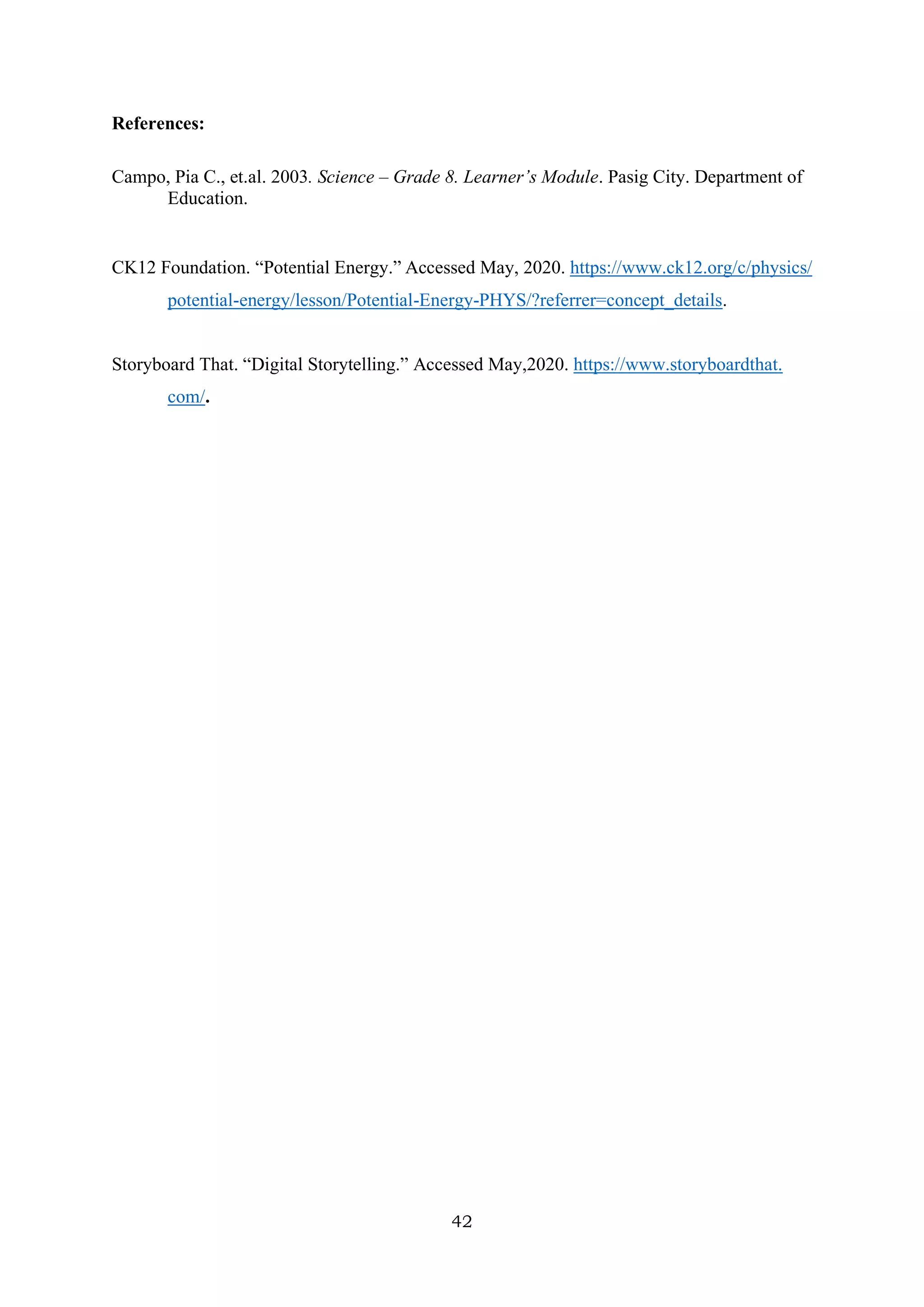 42
References:
Campo, Pia C., et.al. 2003. Science – Grade 8. Learner’s Module. Pasig City. Department of
Education.
CK12 Foundation. “Potential Energy.” Accessed May, 2020. https://www.ck12.org/c/physics/
potential-energy/lesson/Potential-Energy-PHYS/?referrer=concept_details.
Storyboard That. “Digital Storytelling.” Accessed May,2020. https://www.storyboardthat.
com/.
 