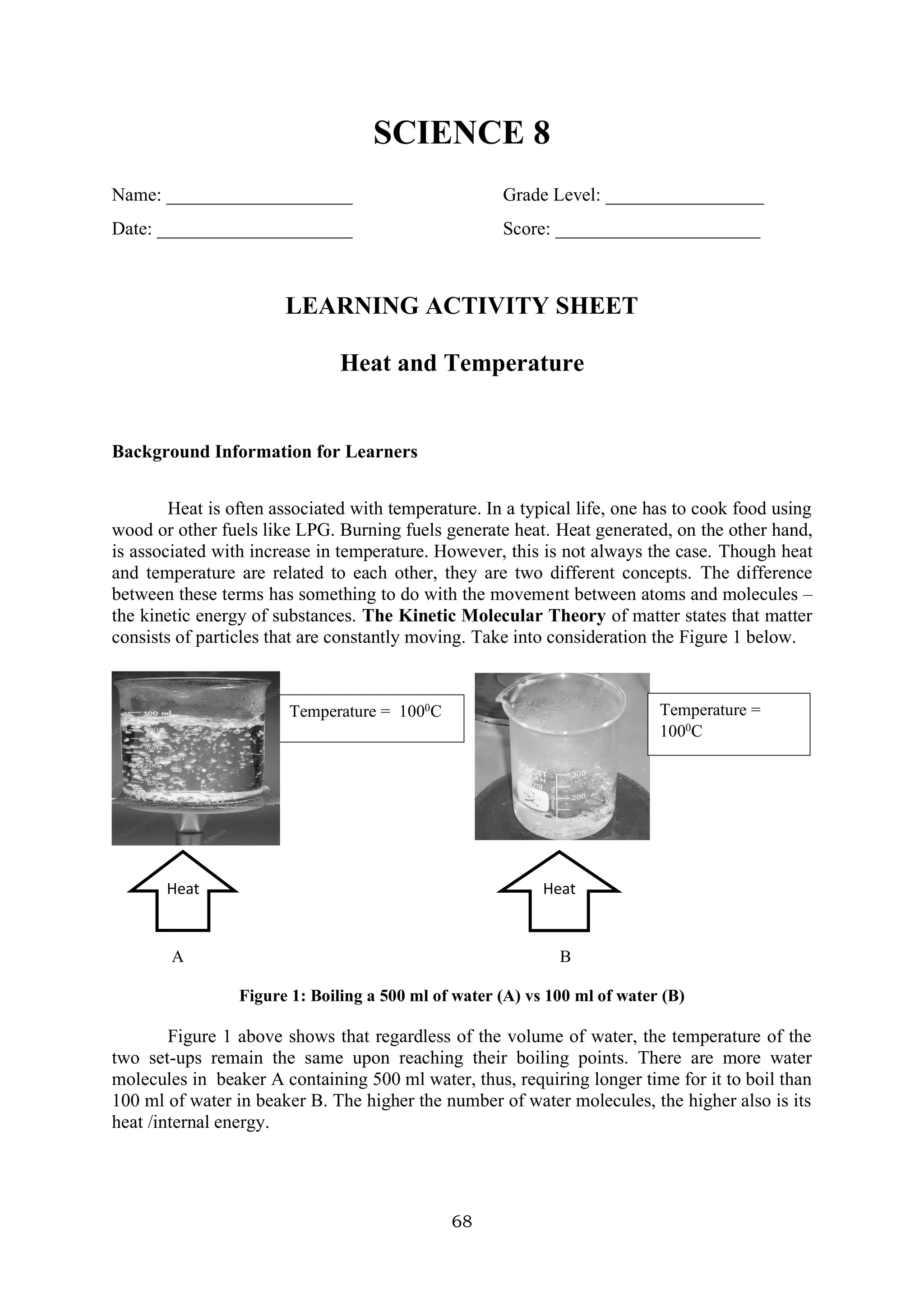 68
SCIENCE 8
Name: ____________________ Grade Level: _________________
Date: _____________________ Score: ______________________
LEARNING ACTIVITY SHEET
Heat and Temperature
Background Information for Learners
Heat is often associated with temperature. In a typical life, one has to cook food using
wood or other fuels like LPG. Burning fuels generate heat. Heat generated, on the other hand,
is associated with increase in temperature. However, this is not always the case. Though heat
and temperature are related to each other, they are two different concepts. The difference
between these terms has something to do with the movement between atoms and molecules –
the kinetic energy of substances. The Kinetic Molecular Theory of matter states that matter
consists of particles that are constantly moving. Take into consideration the Figure 1 below.
A B
Figure 1: Boiling a 500 ml of water (A) vs 100 ml of water (B)
Figure 1 above shows that regardless of the volume of water, the temperature of the
two set-ups remain the same upon reaching their boiling points. There are more water
molecules in beaker A containing 500 ml water, thus, requiring longer time for it to boil than
100 ml of water in beaker B. The higher the number of water molecules, the higher also is its
heat /internal energy.
Heat
Temperature = 1000
C Temperature =
1000
C
Heat
 