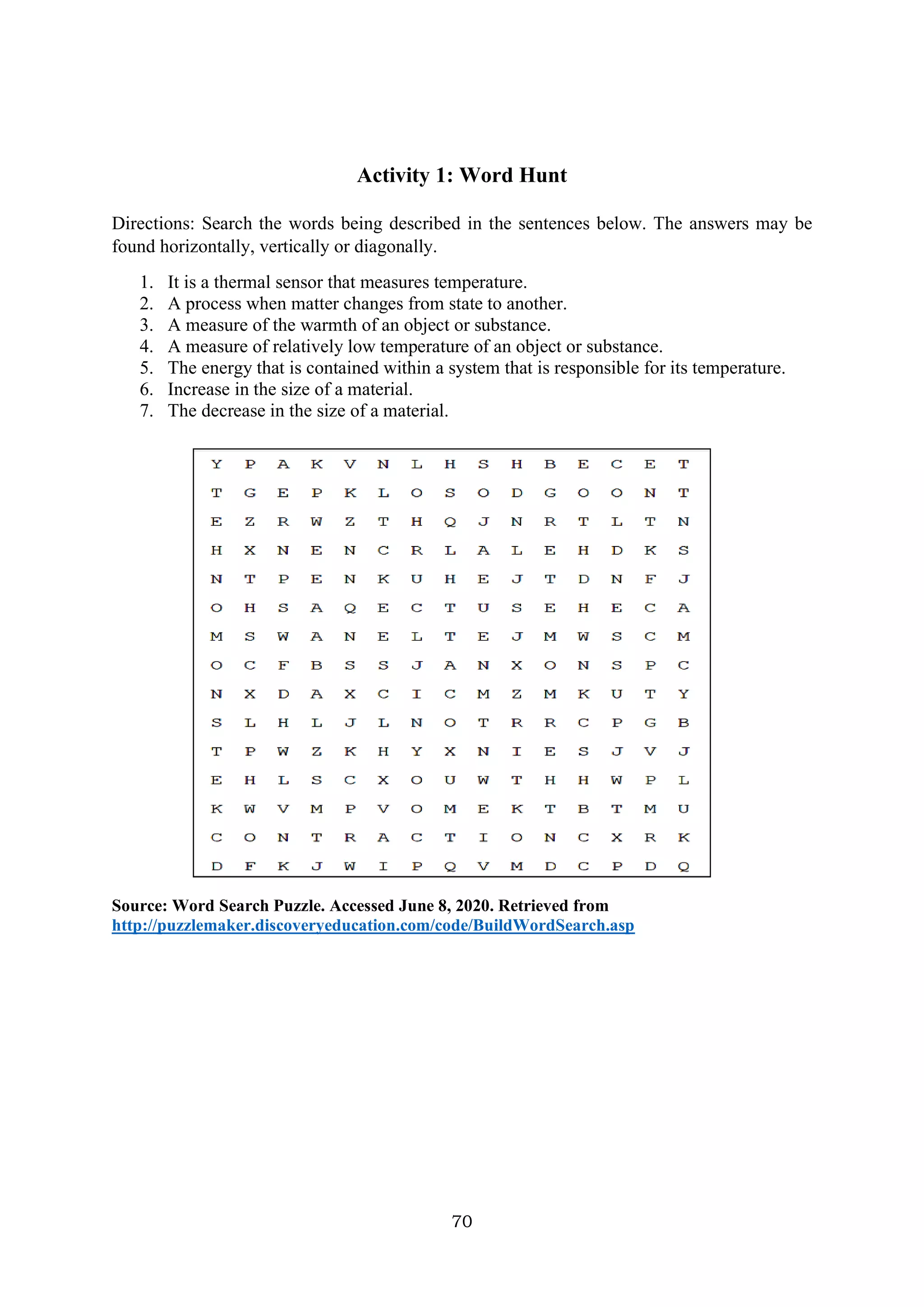 70
Activity 1: Word Hunt
Directions: Search the words being described in the sentences below. The answers may be
found horizontally, vertically or diagonally.
1. It is a thermal sensor that measures temperature.
2. A process when matter changes from state to another.
3. A measure of the warmth of an object or substance.
4. A measure of relatively low temperature of an object or substance.
5. The energy that is contained within a system that is responsible for its temperature.
6. Increase in the size of a material.
7. The decrease in the size of a material.
Source: Word Search Puzzle. Accessed June 8, 2020. Retrieved from
http://puzzlemaker.discoveryeducation.com/code/BuildWordSearch.asp
 