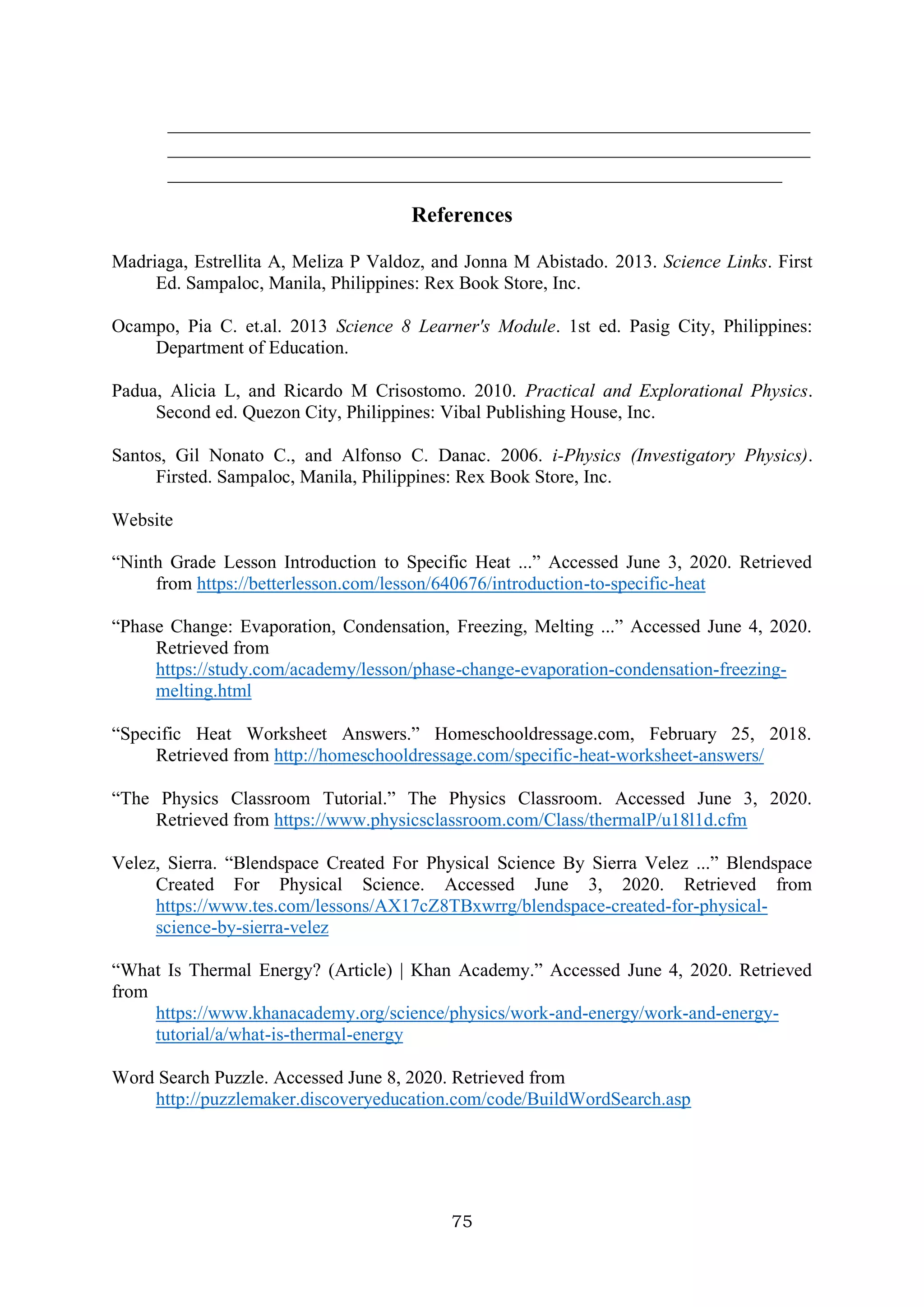 75
_____________________________________________________________________
_____________________________________________________________________
__________________________________________________________________
References
Madriaga, Estrellita A, Meliza P Valdoz, and Jonna M Abistado. 2013. Science Links. First
Ed. Sampaloc, Manila, Philippines: Rex Book Store, Inc.
Ocampo, Pia C. et.al. 2013 Science 8 Learner's Module. 1st ed. Pasig City, Philippines:
Department of Education.
Padua, Alicia L, and Ricardo M Crisostomo. 2010. Practical and Explorational Physics.
Second ed. Quezon City, Philippines: Vibal Publishing House, Inc.
Santos, Gil Nonato C., and Alfonso C. Danac. 2006. i-Physics (Investigatory Physics).
Firsted. Sampaloc, Manila, Philippines: Rex Book Store, Inc.
Website
“Ninth Grade Lesson Introduction to Specific Heat ...” Accessed June 3, 2020. Retrieved
from https://betterlesson.com/lesson/640676/introduction-to-specific-heat
“Phase Change: Evaporation, Condensation, Freezing, Melting ...” Accessed June 4, 2020.
Retrieved from
https://study.com/academy/lesson/phase-change-evaporation-condensation-freezing-
melting.html
“Specific Heat Worksheet Answers.” Homeschooldressage.com, February 25, 2018.
Retrieved from http://homeschooldressage.com/specific-heat-worksheet-answers/
“The Physics Classroom Tutorial.” The Physics Classroom. Accessed June 3, 2020.
Retrieved from https://www.physicsclassroom.com/Class/thermalP/u18l1d.cfm
Velez, Sierra. “Blendspace Created For Physical Science By Sierra Velez ...” Blendspace
Created For Physical Science. Accessed June 3, 2020. Retrieved from
https://www.tes.com/lessons/AX17cZ8TBxwrrg/blendspace-created-for-physical-
science-by-sierra-velez
“What Is Thermal Energy? (Article) | Khan Academy.” Accessed June 4, 2020. Retrieved
from
https://www.khanacademy.org/science/physics/work-and-energy/work-and-energy-
tutorial/a/what-is-thermal-energy
Word Search Puzzle. Accessed June 8, 2020. Retrieved from
http://puzzlemaker.discoveryeducation.com/code/BuildWordSearch.asp
 