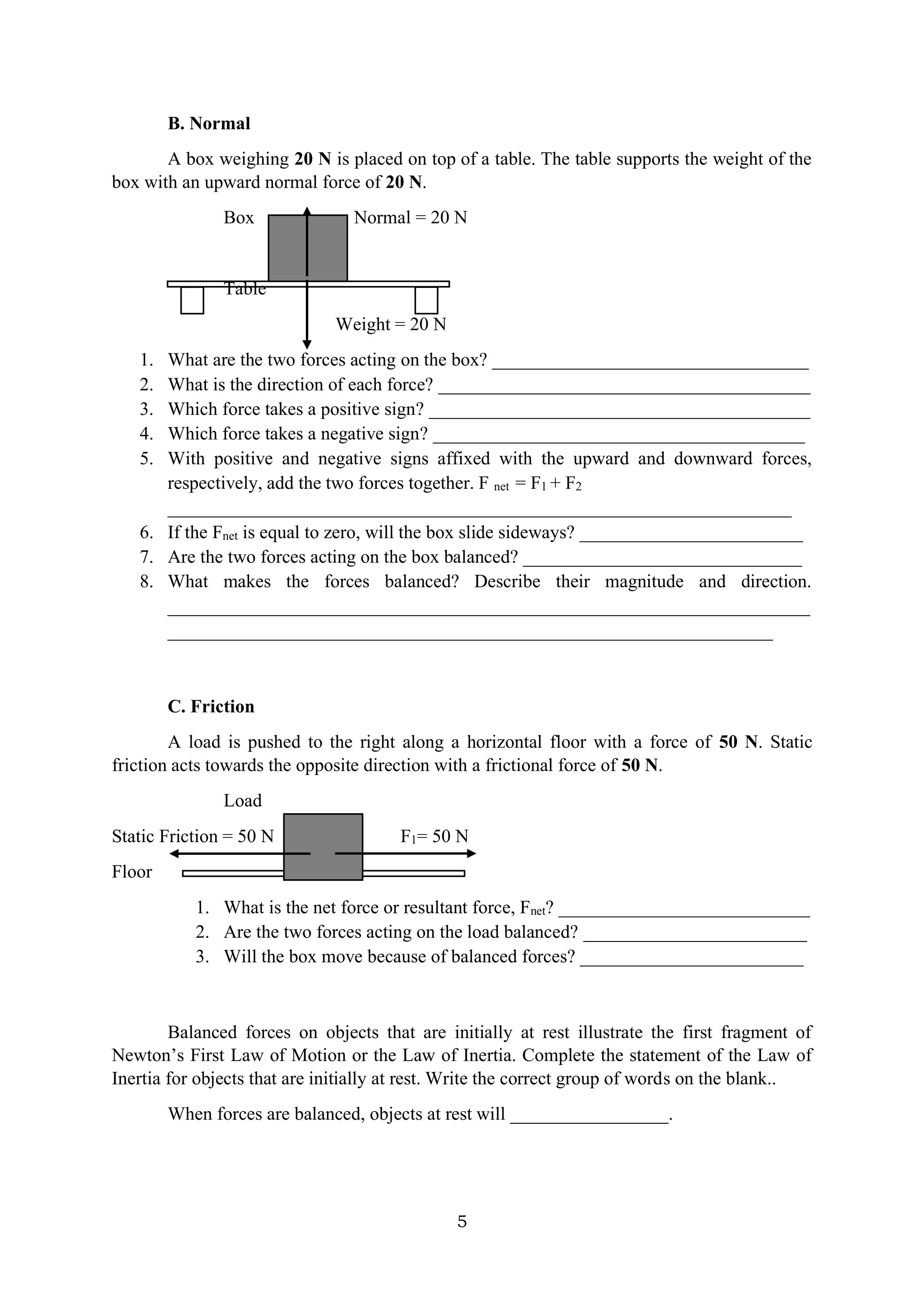 5
B. Normal
A box weighing 20 N is placed on top of a table. The table supports the weight of the
box with an upward normal force of 20 N.
Box Normal = 20 N
Table
Weight = 20 N
1. What are the two forces acting on the box? __________________________________
2. What is the direction of each force? ________________________________________
3. Which force takes a positive sign? _________________________________________
4. Which force takes a negative sign? ________________________________________
5. With positive and negative signs affixed with the upward and downward forces,
respectively, add the two forces together. F net = F1 + F2
___________________________________________________________________
6. If the Fnet is equal to zero, will the box slide sideways? ________________________
7. Are the two forces acting on the box balanced? ______________________________
8. What makes the forces balanced? Describe their magnitude and direction.
_____________________________________________________________________
_________________________________________________________________
C. Friction
A load is pushed to the right along a horizontal floor with a force of 50 N. Static
friction acts towards the opposite direction with a frictional force of 50 N.
Load
Static Friction = 50 N F1= 50 N
Floor
1. What is the net force or resultant force, Fnet? ___________________________
2. Are the two forces acting on the load balanced? ________________________
3. Will the box move because of balanced forces? ________________________
Balanced forces on objects that are initially at rest illustrate the first fragment of
Newton’s First Law of Motion or the Law of Inertia. Complete the statement of the Law of
Inertia for objects that are initially at rest. Write the correct group of words on the blank..
When forces are balanced, objects at rest will _________________.
 