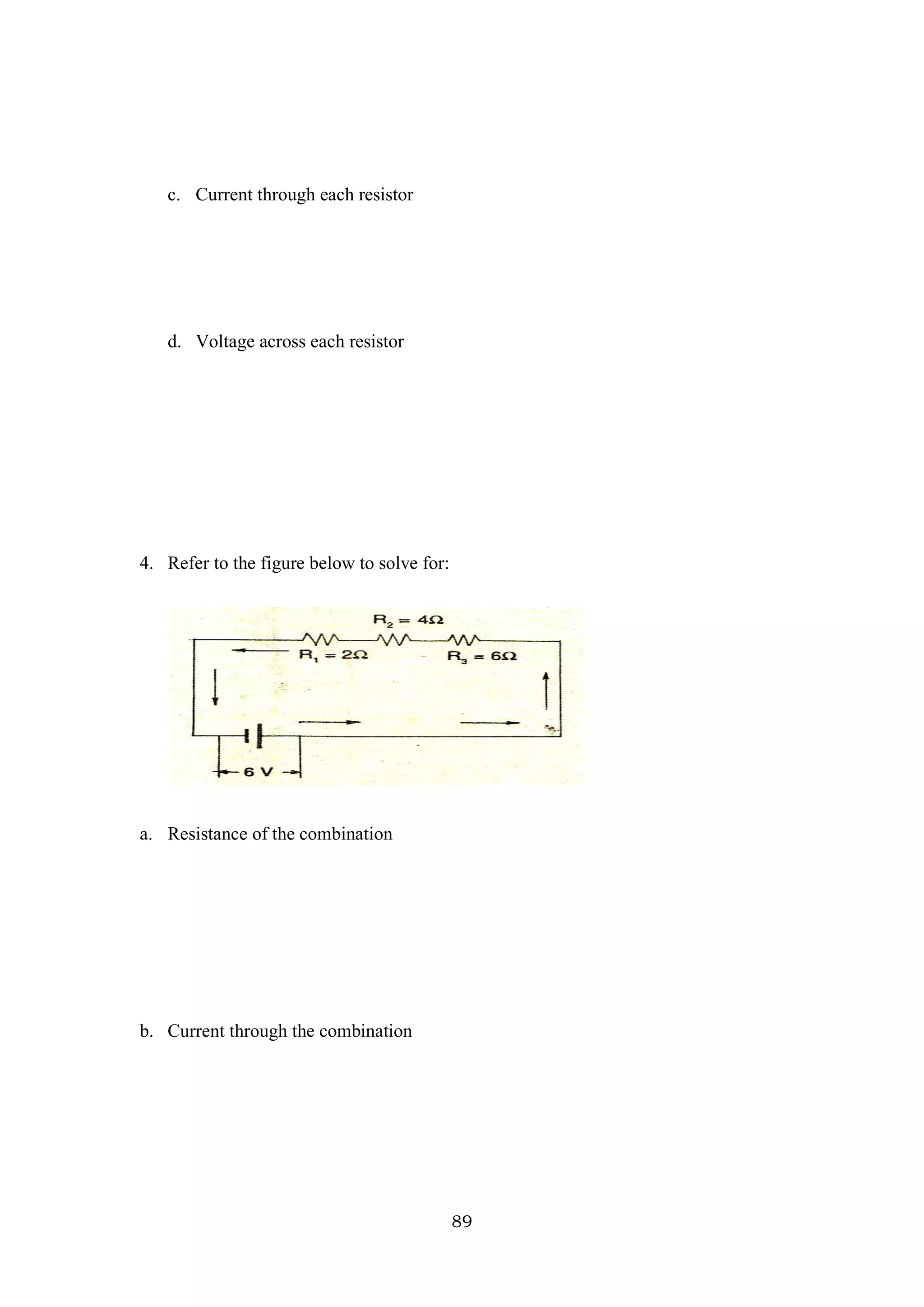 89
c. Current through each resistor
d. Voltage across each resistor
4. Refer to the figure below to solve for:
a. Resistance of the combination
b. Current through the combination
 