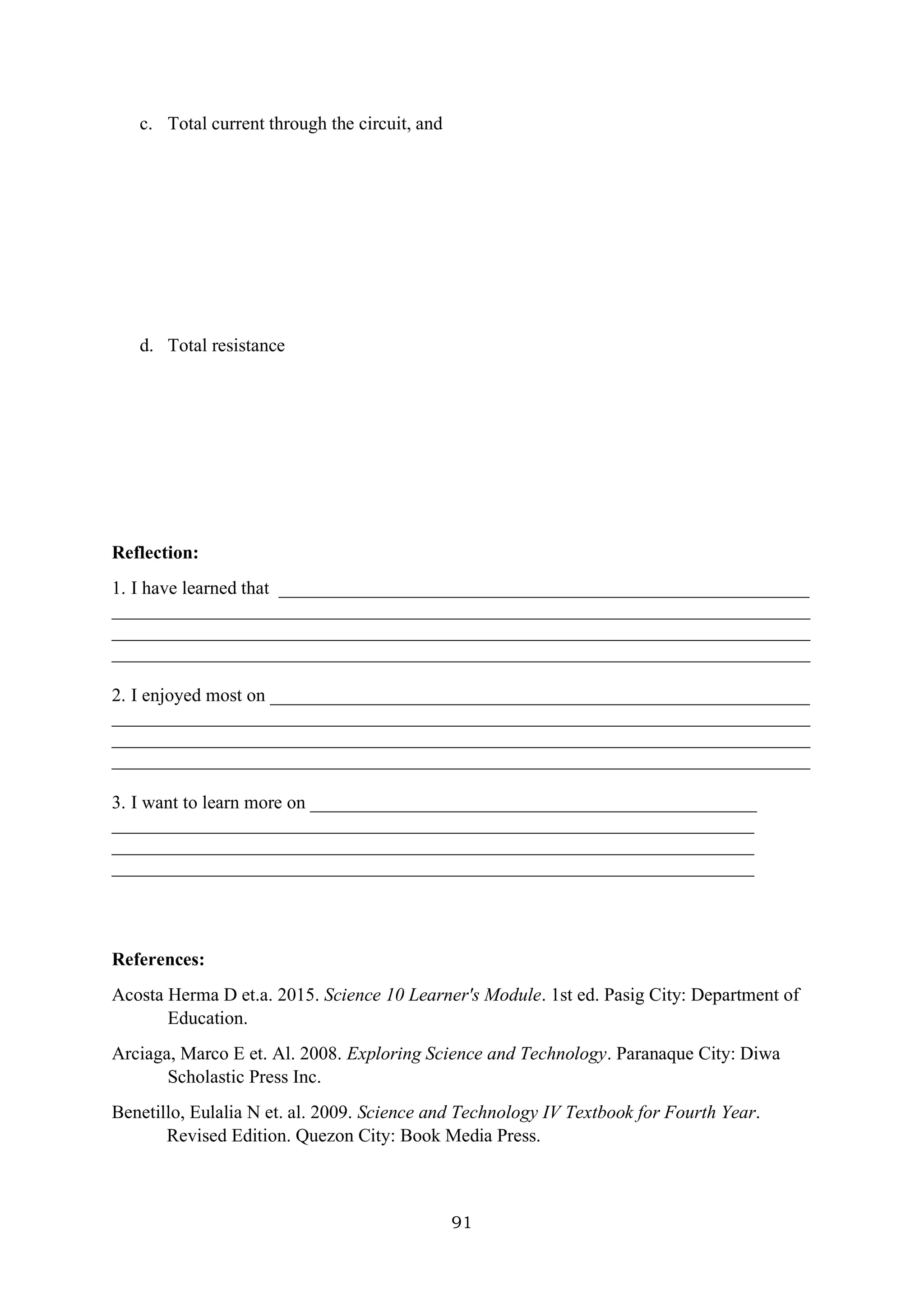 91
c. Total current through the circuit, and
d. Total resistance
Reflection:
1. I have learned that _________________________________________________________
___________________________________________________________________________
___________________________________________________________________________
___________________________________________________________________________
2. I enjoyed most on __________________________________________________________
___________________________________________________________________________
___________________________________________________________________________
___________________________________________________________________________
3. I want to learn more on ________________________________________________
_____________________________________________________________________
_____________________________________________________________________
_____________________________________________________________________
References:
Acosta Herma D et.a. 2015. Science 10 Learner's Module. 1st ed. Pasig City: Department of
Education.
Arciaga, Marco E et. Al. 2008. Exploring Science and Technology. Paranaque City: Diwa
Scholastic Press Inc.
Benetillo, Eulalia N et. al. 2009. Science and Technology IV Textbook for Fourth Year.
Revised Edition. Quezon City: Book Media Press.
 