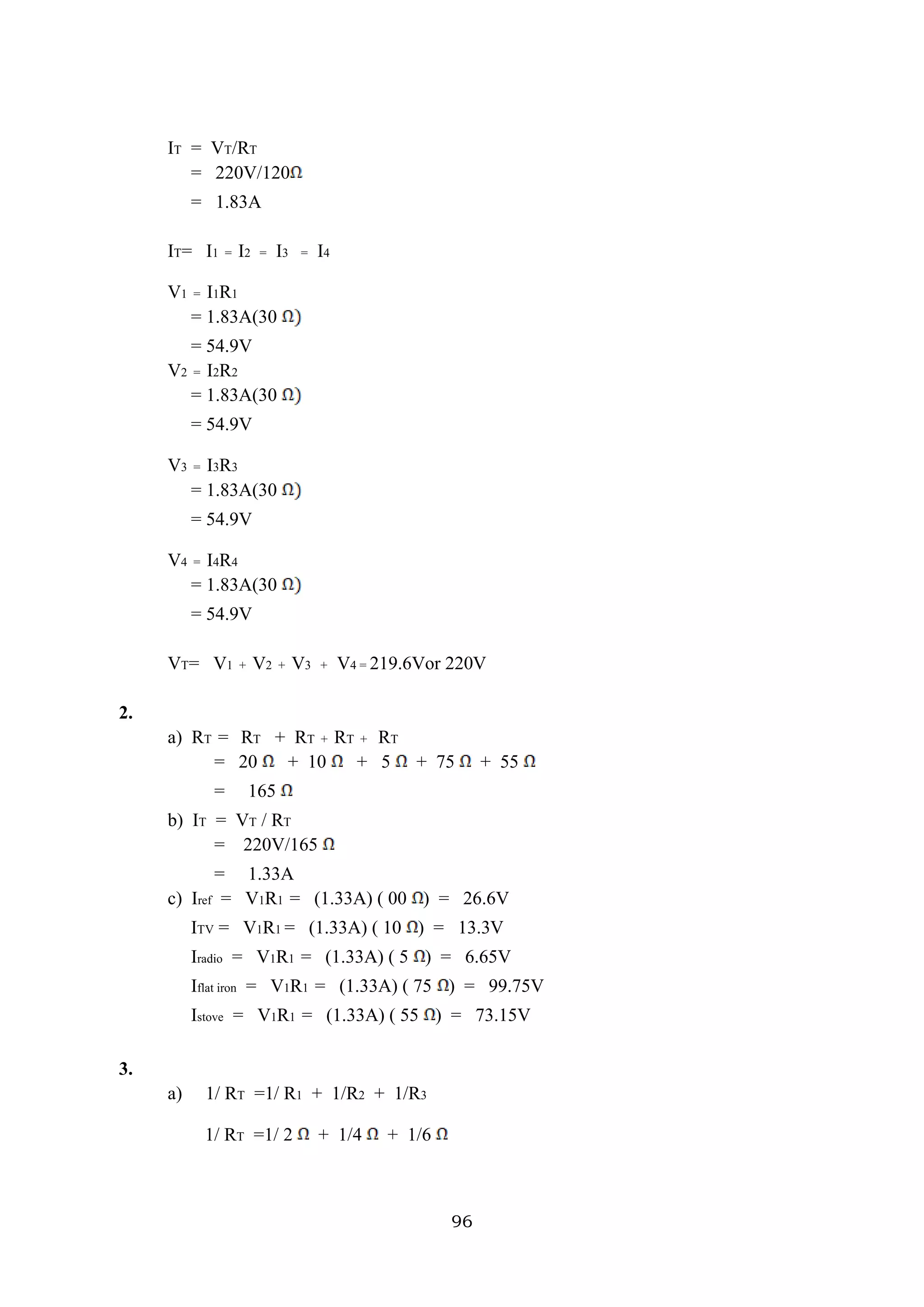 96
IT = VT/RT
= 220V/120
= 1.83A
IT= I1 = I2 = I3 = I4
V1 = I1R1
= 1.83A(30
= 54.9V
V2 = I2R2
= 1.83A(30
= 54.9V
V3 = I3R3
= 1.83A(30
= 54.9V
V4 = I4R4
= 1.83A(30
= 54.9V
VT= V1 + V2 + V3 + V4 = 219.6Vor 220V
2.
a) RT = RT + RT + RT + RT
= 20 + 10 + 5 + 75 + 55
= 165
b) IT = VT / RT
= 220V/165
= 1.33A
c) Iref = V1R1 = (1.33A) ( 00 ) = 26.6V
ITV = V1R1 = (1.33A) ( 10 ) = 13.3V
Iradio = V1R1 = (1.33A) ( 5 ) = 6.65V
Iflat iron = V1R1 = (1.33A) ( 75 ) = 99.75V
Istove = V1R1 = (1.33A) ( 55 ) = 73.15V
3.
a) 1/ RT =1/ R1 + 1/R2 + 1/R3
1/ RT =1/ 2 + 1/4 + 1/6
 