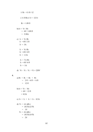 97
1/ RT =11 / 12
( 11 RT)/ 11 = 12/11
RT = 1.09
b) IT = VT / RT
= 6V / 1.09
= 5.50A
c) I1 = V1//R1
I1 = 6V/ 2
IT = 3A
I2 = V2//R2
I2 = 6V/ 4
IT = 1.5A
I3 = V3//R3
I3 = 6V/ 6
IT = 1A
d) VT = V1 = V2 = V3 = 220V
4.
a) RT = R1 + R2 + R3
= 2 + 4 + 6
= 12
b) IT = VT / RT
= 6V / 12
= 0.5A
c) IT = I1 = I2 = I3 = 0.5A
d) V1 = (I1 )(R1)
= (0.5A) (2 )
= 1V
V2 = (I2 )(R2)
= (0.5A) (4 )
= 2V
 