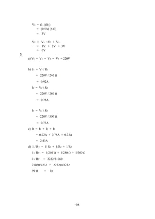 98
V3 = (I3 )(R3)
= (0.5A) (6 )
= 3V
VT = V1 +V2 + V3
= 1V + 2V + 3V
= 6V
5.
a) Vt = V1 = V2 = V3 = 220V
b) I1 = V1 / R1
= 220V / 240
= 0.92A
I2 = V2 / R2
= 220V / 280
= 0.78A
I3 = V3 / R3
= 220V / 300
= 0.73A
c) It = I1 + I2 + I3
= 0.92A + 0.78A + 0.73A
= 2.43A
d) 1 / RT = 1/ R1 + 1/R2 + 1/R3
1 / RT = 1/240 + 1/280 + 1/300
1 / RT = 2232/21060
21060/2232 = 2232Rt/2232
99 = Rt
 