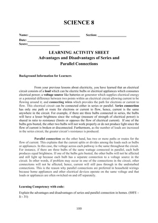 100
SCIENCE 8
Name: ________________________________ Section: __________________
Date: _________________________________
Score:____________________
LEARNING ACTIVITY SHEET
Advantages and Disadvantages of Series and
Parallel Connections
Background Information for Learners
From your previous lessons about electricity, you have learned that an electrical
circuit consists of a load which can be electric bulbs or electrical appliances which consumes
electrical power; a voltage source like batteries or generator which supplies electrical energy
or a potential difference between two points within an electrical circuit allowing current to be
flowing around it; and connecting wires which provides the path for electrons or current to
flow. This electrical circuit can be connected either in series or parallel. Series connection
has only one path or route for electrons or current to flow, hence, current is the same
anywhere in the circuit. For example, if there are three bulbs connected in series, the bulbs
will have a lesser brightness since the voltage (measure of strength of electrical power) is
shared in ratio to resistance (limits or opposes the flow of electrical current). If one of the
bulbs gets busted, the other two bulbs will not work properly or do not produce light since the
flow of current is broken or disconnected. Furthermore, as the number of loads are increased
in the series circuit, the greater circuit’s resistance is produced.
Parallel connection on the other hand, has two or more paths or routes for the
flow of current. This explains that the current splits or divides among the loads such as bulbs
or appliances. In this case, the voltage across each pathway is the same throughout the circuit.
For instance, if there are three bulbs of the same wattage connected in parallel, each bulb
produces equal brightness. If one of the bulbs gets busted, the other bulbs will not be affected
and still light up because each bulb has a separate connection to a voltage source in the
circuit. In other words, if problem may occur in one of the connections in the circuit, other
connections will not be affected, hence, current will still pass through in the undisturbed
connections. This is the reason why parallel connections are preferred in household wirings
because home appliances and other electrical devices operate on the same voltage and that
loads or appliances are often switched on and off separately.
Learning Competency with code:
Explain the advantages and disadvantages of series and parallel connection in homes. (S8FE -
Ii - 31)
 
