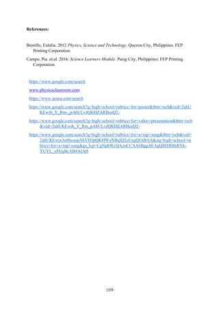 109
References:
Bentillo, Eulalia. 2012 Physics, Science and Technology. Quezon City, Philippines. FEP
Printing Corporation.
Campo, Pia. et.al. 2016. Science Learners Module. Pasig City, Philippines: FEP Printing
Corporation.
https://www.google.com/search
www.physicsclassroom.com
https://www.qoura.com/search
https://www.google.com/search?q=high+school+rubrics+for+poster&tbm=isch&ved=2ahU
KEwib_Y_Rm-_pAhULvJQKHZARBusQ2-
https://www.google.com/search?q=high+school+rubrics+for+video+presentation&tbm=isch
&ved=2ahUKEwib_Y_Rm_pAhULvJQKHZARBusQ2-
https://www.google.com/search?q=high+school+rubrics+for+a+rap+song&tbm=isch&ved=
2ahUKEwjx3u6bzunpAhVD3pQKHWyNBqIQ2cCegQIABAA&oq=high+school+ru
brics+for+a+rap+song&gs_lcp=CgNpbWcQAzoCCAA6BggAEAgQHlDDthRYk-
YUYL_xFGgBcAB4AIAB
 