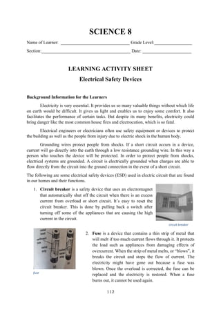 112
SCIENCE 8
Name of Learner: _______________________________ Grade Level:_________________
Section:________________________________________ Date: ______________________
LEARNING ACTIVITY SHEET
Electrical Safety Devices
Background Information for the Learners
Electricity is very essential. It provides us so many valuable things without which life
on earth would be difficult. It gives us light and enables us to enjoy some comfort. It also
facilitates the performance of certain tasks. But despite its many benefits, electricity could
bring danger like the most common house fires and electrocution, which is so fatal.
Electrical engineers or electricians often use safety equipment or devices to protect
the building as well as the people from injury due to electric shock in the human body.
Grounding wires protect people from shocks. If a short circuit occurs in a device,
current will go directly into the earth through a low resistance grounding wire. In this way a
person who touches the device will be protected. In order to protect people from shocks,
electrical systems are grounded. A circuit is electrically grounded when charges are able to
flow directly from the circuit into the ground connection in the event of a short circuit.
The following are some electrical safety devices (ESD) used in electric circuit that are found
in our homes and their functions.
1. Circuit breaker is a safety device that uses an electromagnet
that automatically shut off the circuit when there is an excess
current from overload or short circuit. It’s easy to reset the
circuit breaker. This is done by pulling back a switch after
turning off some of the appliances that are causing the high
current in the circuit.
2. Fuse is a device that contains a thin strip of metal that
will melt if too much current flows through it. It protects
the load such as appliances from damaging effects of
overcurrent. When the strip of metal melts, or “blows”, it
breaks the circuit and stops the flow of current. The
electricity might have gone out because a fuse was
blown. Once the overload is corrected, the fuse can be
replaced and the electricity is restored. When a fuse
burns out, it cannot be used again.
circuit breaker
fuse
 