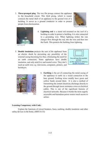 113
3. Three-pronged plug. The two flat prongs connect the appliance
to the household circuit. This third prong, which is round,
connects the metal shell of an appliance to the ground wire of a
building. It serves as a ground conductor in order to protect
people from electrocution.
4. Lightning rod is a metal rod mounted on the roof of a
building in order to protect a building. It is also connected
to a grounding wire. When lightning strikes the rod,
charges flow through the rod, into the wire and then into
the Earth. This protects the building from lightning.
5. Double insulation protects the user of the appliance from
an electric shock by preventing any possibility of the
external casing becoming live thus, eliminating the need for
an earth connection. Some appliances have double
insulation, and only need live and neutral wires. They don’t
need an earth wire e.g. televisions, computers, printers, and
hairdryers.
6. Earthing is the act of connecting the metal casing of
the appliance to earth via a wired connection to the
bare ground. Earthing wires usually have green and
yellow bands around them. It is also a method of
transmitting the instant electricity discharge directly to
the ground through lower resistance wires or electrical
cables. This is one of the significant features of
electrical networks. Because it builds the most eagerly
accessible and hazardous power source much secure to
utilize.
Learning Competency with Code:
Explain the functions of circuit breakers, fuses, earthing, double insulation and other
safety devices in the home. (S8FE-Ii-33)
Plug with third prong
lightning rod
Earthing
 