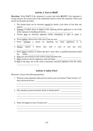 116
Activity 3. Fact or Bluff?
Directions: Write FACT if the statement is correct and write BLUFF if the statement is
wrong and give the correct term in the underlined word to correct the statement. Write your
answer on the space provided.
1. The human body can be seriously injured by shocks, even those of less than one
ampere. ________________________________
2. Wearing of rubber shoes or slippers when repairing electric appliances is one of the
safety measures in handling electricity. ____________________________
3. Always plug an electrical appliance before attempting to open or repair it.
_________________________________
4. Never replace a blown fuse with coin or just any wire. _________________________
5. Never overload a circuit by attaching too many appliances to it.
__________________
6. Always replace a blown fuse with a coin or just any wire.
_______________________
7. Don’t ignore switches or outlets that don’t work. Have a qualified electrician check
the outlets. ___________________________
8. Don’t use old extension cords without inspecting them first. ____________________
9. Don’t switch on electric appliances with wet hands. ___________________________
10. Pull on the plug, not on the cord to disconnect electrical appliance from the outlet.
________________________
Activity 4. Safety First!
Directions: Answer the following questions.
1. What are some important safety devices used in your own homes? Name at least 3 of
these electrical devices. ________________________________________________
_____________________________________________________________________
_____________________________________________________________________
_____________________________________________________________________
2. How should you prevent electric shock or electrocution? ______________________
_____________________________________________________________________
_____________________________________________________________________
_____________________________________________________________________
3. What will happen to fuse if it burns out? ___________________________________
_____________________________________________________________________
_____________________________________________________________________
_____________________________________________________________________
 
