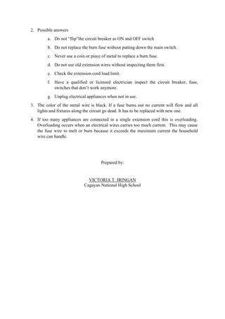 2. Possible answers
a. Do not “flip”the circuit breaker as ON and OFF switch
b. Do not replace the burn fuse without putting down the main switch.
c. Never use a coin or piece of metal to replace a burn fuse.
d. Do not use old extension wires without inspecting them first.
e. Check the extension cord load limit.
f. Have a qualified or licensed electrician inspect the circuit breaker, fuse,
switches that don’t work anymore.
g. Unplug electrical appliances when not in use.
3. The color of the metal wire is black. If a fuse burns out no current will flow and all
lights and fixtures along the circuit go dead. It has to be replaced with new one.
4. If too many appliances are connected in a single extension cord this is overloading.
Overloading occurs when an electrical wires carries too much current. This may cause
the fuse wire to melt or burn because it exceeds the maximum current the household
wire can handle.
Prepared by:
VICTORIA T. IRINGAN
Cagayan National High School
 