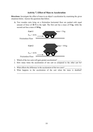 10
Activity 7. Effect of Mass to Acceleration
Directions: Investigate the effect of mass to an object’s acceleration by examining the given
situations below. Answer the questions that follow.
A. Two wooden carts lying on a frictionless horizontal floor are pushed with equal
amount of force of 10 N to the right. The first cart has a mass of 5 kg, while the
second cart has a mass of 10 kg.
Cart 1 mass = 5 kg
Fnet = 10 N
Frictionless Floor
Cart 2 mass = 10 kg
Fnet = 10 N
Frictionless Floor
1. Which of the two carts will gain greater acceleration? _________________________
2. How many times the acceleration of one cart as compared to the other cart be?
_____________________________________________________________________
3. What affects the difference in the acceleration of the two carts? __________________
4. What happens to the acceleration of the cart when the mass is doubled?
_____________________________________________________________________
 
