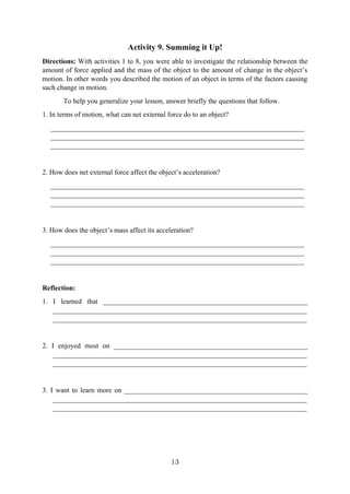 13
Activity 9. Summing it Up!
Directions: With activities 1 to 8, you were able to investigate the relationship between the
amount of force applied and the mass of the object to the amount of change in the object’s
motion. In other words you described the motion of an object in terms of the factors causing
such change in motion.
To help you generalize your lesson, answer briefly the questions that follow.
1. In terms of motion, what can net external force do to an object?
________________________________________________________________________
________________________________________________________________________
________________________________________________________________________
2. How does net external force affect the object’s acceleration?
________________________________________________________________________
________________________________________________________________________
________________________________________________________________________
3. How does the object’s mass affect its acceleration?
________________________________________________________________________
________________________________________________________________________
________________________________________________________________________
Reflection:
1. I learned that __________________________________________________________
________________________________________________________________________
________________________________________________________________________
2. I enjoyed most on _______________________________________________________
________________________________________________________________________
________________________________________________________________________
3. I want to learn more on ____________________________________________________
________________________________________________________________________
________________________________________________________________________
 