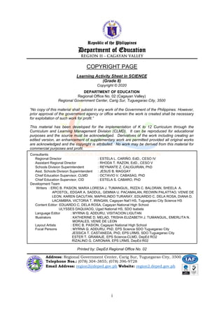 i
Learning Activity Sheet in SCIENCE
(Grade 8)
Copyright © 2020
DEPARTMENT OF EDUCATION
Regional Office No. 02 (Cagayan Valley)
Regional Government Center, Carig Sur, Tuguegarao City, 3500
“No copy of this material shall subsist in any work of the Government of the Philippines. However,
prior approval of the government agency or office wherein the work is created shall be necessary
for exploitation of such work for profit.”
This material has been developed for the implementation of K to 12 Curriculum through the
Curriculum and Learning Management Division (CLMD). It can be reproduced for educational
purposes and the source must be acknowledged. Derivatives of the work including creating an
edited version, an enhancement of supplementary work are permitted provided all original works
are acknowledged and the copyright is attributed. No work may be derived from this material for
commercial purposes and profit.
Republic of the Philippines
Department of Education
COPYRIGHT PAGE
_____________________________________________
Address: Regional Government Center, Carig Sur, Tuguegarao City, 3500
Telephone Nos.: (078) 304-3855; (078) 396-9728
Email Address: region2@deped.gov.ph Website: region2.deped.gov.ph
Consultants:
Regional Director : ESTELA L. CARIÑO, EdD., CESO IV
Assistant Regional Director : RHODA T. RAZON, EdD., CESO V
Schools Division Superintendent : REYNANTE Z. CALIGUIRAN, PhD
Asst. Schools Division Superintendent : JESUS B. MAGGAY
Chief Education Supervisor, CLMD : OCTAVIO V. CABASAG, PhD
Chief Education Supervisor, CID : ESTELA S. CABARO, PhD
Development Team
Writers : ERIC B. PASION, MARIA LORESA J. TUMANGUIL, RIZZA C. BALORAN, SHEELA A.
APOSTOL, EDGAR A. SADDUL, GEMMA U. PACAMALAN, REOWIN PALATTAO, VENIE DE
LEON, KAREN GACUTAN, MAPHILINDO TURARAY, EDUARDO C. DELA ROSA, DIANA D.
LACAMBRA, VICTORIA T. IRINGAN, Cagayan Nat’l HS, Tuguegarao City Science HS
Content Editor: EDUARDO C. DELA ROSA, Cagayan National High School
ULYSSES DAQUIAOG, Ugad National HS, SDO Isabela
Language Editor : MYRNA Q. ADDURU, VISITACION LIGUTAN
Illustrators : KATHERINE D. MELAD, TRISHA ELIZABETH J. TUMANGUIL, EMERLITA N.
MORALES, VENIE DE LEON
Layout Artists : ERIC B. PASION, Cagayan National High School
Focal Persons : MYRNA Q. ADDURU, PhD, EPS Science SDO Tuguegarao City
JESSICA T. CASTANEDA, PhD, EPS LRMS, SDO Tuguegarao City
ESTER T. GRAMAJE, EPS Science-CLMD, DepEd RO2
RIZALINO G. CARONAN, EPS LRMS, DepEd R02
Printed by: DepEd Regional Office No. 02
 