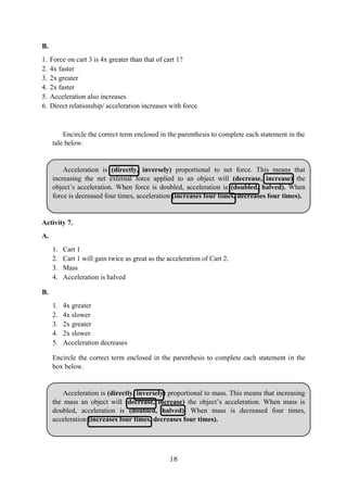 18
B.
1. Force on cart 3 is 4x greater than that of cart 1?
2. 4x faster
3. 2x greater
4. 2x faster
5. Acceleration also increases
6. Direct relationship/ acceleration increases with force
Encircle the correct term enclosed in the parenthesis to complete each statement in the
tale below.
Acceleration is (directly, inversely) proportional to net force. This means that
increasing the net external force applied to an object will (decrease, increase) the
object’s acceleration. When force is doubled, acceleration is (doubled, halved). When
force is decreased four times, acceleration (increases four times, decreases four times).
Activity 7.
A.
1. Cart 1
2. Cart 1 will gain twice as great as the acceleration of Cart 2.
3. Mass
4. Acceleration is halved
B.
1. 4x greater
2. 4x slower
3. 2x greater
4. 2x slower
5. Acceleration decreases
Encircle the correct term enclosed in the parenthesis to complete each statement in the
box below.
Acceleration is (directly, inversely) proportional to mass. This means that increasing
the mass an object will (decrease, increase) the object’s acceleration. When mass is
doubled, acceleration is (doubled, halved). When mass is decreased four times,
acceleration (increases four times, decreases four times).
 