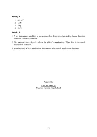 19
Activity 8.
1. 0.6 m/s2
2. 12 N
3. 5 kg
4. 5m/s2
Activity 9
1. A net force causes an object to move, stop, slow down, speed up, and/or change direction.
Net force causes acceleration.
2. Net external force directly affects the object’s acceleration. When Fnet is increased,
acceleration increases.
3. Mass inversely affects acceleration. When mass is increased, acceleration decreases.
Prepared by:
ERIC B. PASION
Cagayan National High School
 