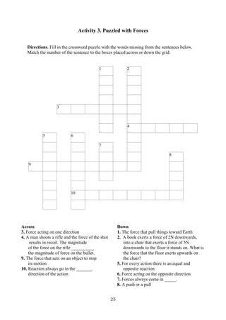 25
Activity 3. Puzzled with Forces
Directions. Fill in the crossword puzzle with the words missing from the sentences below.
Match the number of the sentence to the boxes placed across or down the grid.
1 2
3
4
5 6
7
8
9
10
Across
3. Force acting on one direction
4. A man shoots a rifle and the force of the shot
results in recoil. The magnitude
of the force on the rifle __________
the magnitude of force on the bullet.
9. The force that acts on an object to stop
its motion
10. Reaction always go in the _______
direction of the action
Down
1. The force that pull things toward Earth
2. A book exerts a force of 2N downwards,
into a chair that exerts a force of 5N
downwards to the floor it stands on. What is
the force that the floor exerts upwards on
the chair?
5. For every action there is an equal and
opposite reaction
6. Force acting on the opposite direction
7. Forces always come in _____.
8. A push or a pull
 