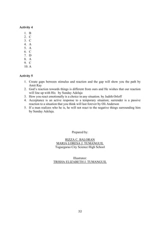 32
Activity 4
1. B
2. C
3. C
4. A
5. A
6. C
7. D
8. A
9. C
10. A
Activity 5
1. Create gaps between stimulus and reaction and the gap will show you the path by
Amit Ray
2. God’s reaction towards things is different from ours and He wishes that our reaction
will line up with His by Sunday Adelaja
3. How you react emotionally is a choice in any situation. by Judith Orloff
4. Acceptance is an active response to a temporary situation; surrender is a passive
reaction to a situation that you think will last forever by Oli Anderson
5. If a man realizes who he is, he will not react to the negative things surrounding him
by Sunday Adelaja.
Prepared by:
RIZZA C. BALORAN
MARIA LORESA J. TUMANGUIL
Tuguegarao City Science High School
Illustrator:
TRISHA ELIZABETH J. TUMANGUIL
 