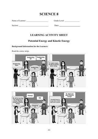 33
SCIENCE 8
Name of Learner: ______________________ Grade Level: _______________
Section: ______________________________ Date: _____________________
LEARNING ACTIVITY SHEET
Potential Energy and Kinetic Energy
Background Information for the Learners:
Read the comic strips.
 