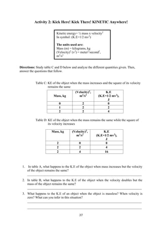 37
Kinetic energy= ½ mass x velocity2
In symbol: (K.E=1/2 mv2
)
The units used are:
Mass (m) = kilograms, kg
(Velocity)2
(v2
) = meter2
/second2
,
m2
/s2
Activity 2: Kick Here! Kick There! KINETIC Anywhere!
Directions: Study table C and D below and analyze the different quantities given. Then,
answer the questions that follow.
Table C: KE of the object when the mass increases and the square of its velocity
remains the same
Table D: KE of the object when the mass remains the same while the square of
its velocity increases
1. In table A, what happens to the K.E of the object when mass increases but the velocity
of the object remains the same?
______________________________________________________________________
2. In table B, what happens to the K.E of the object when the velocity doubles but the
mass of the object remains the same?
______________________________________________________________________
3. What happens to the K.E of an object when the object is massless? When velocity is
zero? What can you infer in this situation?
______________________________________________________________________
______________________________________________________________________
Mass, kg
(Velocity)2
,
m2
/s2
K.E
(K.E=1/2 mv2
),
J
0 2 0
1 2 2
2 2 4
Mass, kg (Velocity)2
,
m2
/s2
K.E
(K.E=1/2 mv2
),
J
2 0 0
2 2 4
2 4 16
 