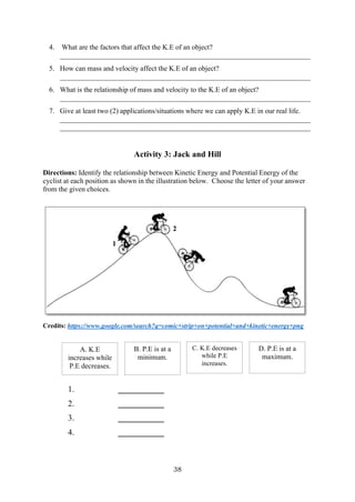 38
4. What are the factors that affect the K.E of an object?
______________________________________________________________________
5. How can mass and velocity affect the K.E of an object?
______________________________________________________________________
6. What is the relationship of mass and velocity to the K.E of an object?
______________________________________________________________________
7. Give at least two (2) applications/situations where we can apply K.E in our real life.
______________________________________________________________________
______________________________________________________________________
Activity 3: Jack and Hill
Directions: Identify the relationship between Kinetic Energy and Potential Energy of the
cyclist at each position as shown in the illustration below. Choose the letter of your answer
from the given choices.
Credits: https://www.google.com/search?q=comic+strip+on+potential+and+kinetic+energy+png
1. ___________
2. ___________
3. ___________
4. ___________
1
2
3
A. K.E
increases while
P.E decreases.
B. P.E is at a
minimum.
C. K.E decreases
while P.E
increases.
D. P.E is at a
maximum.
 