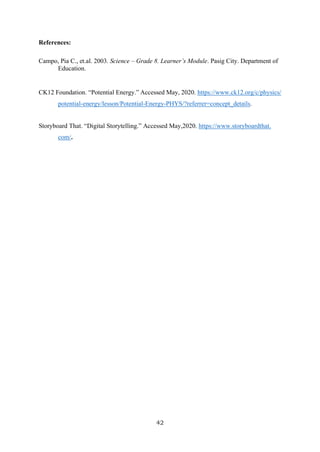 42
References:
Campo, Pia C., et.al. 2003. Science – Grade 8. Learner’s Module. Pasig City. Department of
Education.
CK12 Foundation. “Potential Energy.” Accessed May, 2020. https://www.ck12.org/c/physics/
potential-energy/lesson/Potential-Energy-PHYS/?referrer=concept_details.
Storyboard That. “Digital Storytelling.” Accessed May,2020. https://www.storyboardthat.
com/.
 