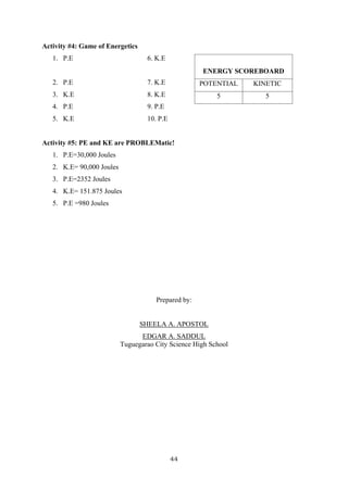 44
Activity #4: Game of Energetics
1. P.E 6. K.E
2. P.E 7. K.E
3. K.E 8. K.E
4. P.E 9. P.E
5. K.E 10. P.E
Activity #5: PE and KE are PROBLEMatic!
1. P.E=30,000 Joules
2. K.E= 90,000 Joules
3. P.E=2352 Joules
4. K.E= 151.875 Joules
5. P.E =980 Joules
Prepared by:
SHEELA A. APOSTOL
EDGAR A. SADDUL
Tuguegarao City Science High School
ENERGY SCOREBOARD
POTENTIAL KINETIC
5 5
 