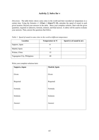 47
Activity 2. Solve for v
Directions: The table below shows some cities in the world and their recorded air temperature in a
certain time. Using the formula v = 331m/s + 0.6m/s/o
C (T), calculate the speed of sound in each
given location. Record your answers in the table. Show your complete solution. Start with the given
quantities, required or unknown, formula, solution, and final answer. A rubric will be used to evaluate
your answers. Then, answer the questions that follow.
Table 1. Speed of sound in some cities in the world at different temperature
Location Temperature in ºC Speed (v) of sound in m/s
Sapporo, Japan -4
Madrid, Spain 6
Wuhan, China 15
Tuguegarao City, Philippines 40
Write your complete solutions here:
Sapporo, Japan
Given:
Required:
Formula:
Solution:
Answer:
Madrid, Spain
Given:
Required:
Formula:
Solution:
Answer:
 