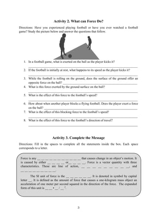 3
Force is any __ __ __ __ __ __ __ __ __ __ __ that causes change in an object’s motion. It
is caused by either __ __ __ __ or__ __ __ __. Force is a vector quantity with three
characteristics. These are line of action, __ __ __ __ __ __ __ __ __, and
__ __ __ __ __ __ __ __ __.
The SI unit of force is the __ __ __ __ __ __. It is denoted in symbol by capital
letter __. It is defined as the amount of force that causes a one-kilogram mass object an
acceleration of one meter per second squared in the direction of the force. The expanded
form of this unit is __ __ ▪ __ / __ 2
.
Activity 2. What can Force Do?
Directions: Have you experienced playing football or have you ever watched a football
game? Study the picture below and answer the questions that follow.
1. In a football game, what is exerted on the ball as the player kicks it?
_____________________________________________________________________
2. If the football is initially at rest, what happens to its speed as the player kicks it?
_____________________________________________________________________
3. While the football is rolling on the ground, does the surface of the ground offer an
opposite force on the ball? _______________________________________________
4. What is this force exerted by the ground surface on the ball?
_____________________________________________________________________
5. What is the effect of this force to the football’s speed?
_____________________________________________________________________
6. How about when another player blocks a flying football. Does the player exert a force
on the ball? ___________________________________________________________
7. What is the effect of this blocking force to the football’s speed?
_____________________________________________________________________
8. What is the effect of this force to the football’s direction of travel?
_____________________________________________________________________
Activity 3. Complete the Message
Directions: Fill in the spaces to complete all the statements inside the box. Each space
corresponds to a letter.
 