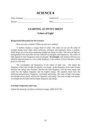 57
SCIENCE 8
Name of learner: ____________________ Grade level: _______________
Section: ___________________________ Date______________________
LEARNING ACTIVITY SHEET
Colors of Light
Background Information for the Learners
Have you seen a rainbow? When can you see a rainbow?
A rainbow displays a unique band of colors. The colors we see are the result of
sunlight hitting water drops where reflection, refraction and dispersion forms a rainbow.
Water drops act as tiny prism separating sunlight into bands of colors. The colors of light are
distinguished from each other by their different wavelengths and frequencies. The colors of
light depend on their frequencies and wavelengths. Wavelength is the distance between two
identical adjacent points in a wave while frequency is the number of waves that pass a fixed
point in a unit time.
The wavelengths and frequencies of the colors of light vary. The higher the
frequency of the color of light, the greater is its energy. As the frequency of the color of light
increase, the energy also increases. Red has the least frequency with the least energy and
violet has the highest frequency and the highest energy. The spectral colors have the
following characteristics; frequency, wavelength and energy. The color of light with longer
wavelength travels slowly and has low frequency and energy. The color of light with shorter
wavelength travels faster and has higher frequency and energy.
Learning Competency and Code:
Explain the hierarchy of colors in relation to energy. (S8FE-If-27-28)
 