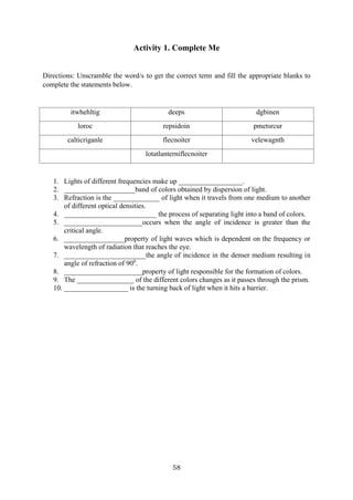58
Activity 1. Complete Me
Directions: Unscramble the word/s to get the correct term and fill the appropriate blanks to
complete the statements below.
itwhehltig deeps dgbinen
loroc repsidoin pmetsrcur
calticriganle flecnoiter velewagnth
lotatlanterniflecnoiter
1. Lights of different frequencies make up __________________.
2. ____________________band of colors obtained by dispersion of light.
3. Refraction is the _____________ of light when it travels from one medium to another
of different optical densities.
4. __________________________ the process of separating light into a band of colors.
5. ______________________occurs when the angle of incidence is greater than the
critical angle.
6. _________________property of light waves which is dependent on the frequency or
wavelength of radiation that reaches the eye.
7. _______________________the angle of incidence in the denser medium resulting in
angle of refraction of 900
.
8. ______________________property of light responsible for the formation of colors.
9. The ________________ of the different colors changes as it passes through the prism.
10. __________________ is the turning back of light when it hits a barrier.
 