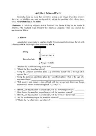 4
Activity 4. Balanced Force
Normally, there are more than one forces acting on an object. When two or more
forces act on an object, they add up algebraically to get the combined effect of the forces
called Resultant Force or Net Force.
Directions: A free-body diagram (FBD) illustrates the forces acting on an object to
determine the resultant force. Interpret the free-body diagrams below and answer the
questions that follow.
A. Tension
A pendulum is suspended at a certain height. The string exerts tension on the bob with
a force of 0.01 N. The weight of the bob is also 0.01 N.
String
Tension = 0.01 N
Pendulum bob
Weight = 0.01 N
1. What are the two forces acting on the bob? __________________________________
2. What is the direction of each force? ________________________________________
3. Using the Cartesian coordinate plane (x-y coordinate plane) what is the sign of an
upward force? _________________________________________________________
4. Using the Cartesian coordinate plane (x-y coordinate plane) what is the sign of a
downward force? ______________________________________________________
5. With positive and negative signs affixed with the upward and downward forces,
respectively, add the two forces together. F net = F1 + F2
_________________________________________________________________________________________
6. If the Fnet on the pendulum is equal to zero, will the bob swing sideways? __________
7. If the Fnet on the pendulum is equal to zero, will the bob move upward? ___________
8. If the Fnet on the pendulum is equal to zero, will the bob move downward? _________
9. Are the two forces acting on the pendulum balanced? __________________________
10. What is the Fnet when forces are balanced? __________________________________
 