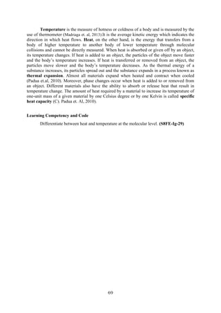 69
Temperature is the measure of hotness or coldness of a body and is measured by the
use of thermometer (Madriaga et. al, 2013).It is the average kinetic energy which indicates the
direction in which heat flows. Heat, on the other hand, is the energy that transfers from a
body of higher temperature to another body of lower temperature through molecular
collisions and cannot be directly measured. When heat is absorbed or given off by an object,
its temperature changes. If heat is added to an object, the particles of the object move faster
and the body’s temperature increases. If heat is transferred or removed from an object, the
particles move slower and the body’s temperature decreases. As the thermal energy of a
substance increases, its particles spread out and the substance expands in a process known as
thermal expansion. Almost all materials expand when heated and contract when cooled
(Padua et.al, 2010). Moreover, phase changes occur when heat is added to or removed from
an object. Different materials also have the ability to absorb or release heat that result in
temperature change. The amount of heat required by a material to increase its temperature of
one-unit mass of a given material by one Celsius degree or by one Kelvin is called specific
heat capacity (C). Padua et. Al, 2010).
Learning Competency and Code
Differentiate between heat and temperature at the molecular level. (S8FE-Ig-29)
 