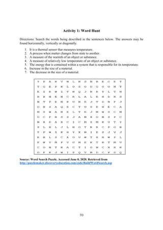 70
Activity 1: Word Hunt
Directions: Search the words being described in the sentences below. The answers may be
found horizontally, vertically or diagonally.
1. It is a thermal sensor that measures temperature.
2. A process when matter changes from state to another.
3. A measure of the warmth of an object or substance.
4. A measure of relatively low temperature of an object or substance.
5. The energy that is contained within a system that is responsible for its temperature.
6. Increase in the size of a material.
7. The decrease in the size of a material.
Source: Word Search Puzzle. Accessed June 8, 2020. Retrieved from
http://puzzlemaker.discoveryeducation.com/code/BuildWordSearch.asp
 