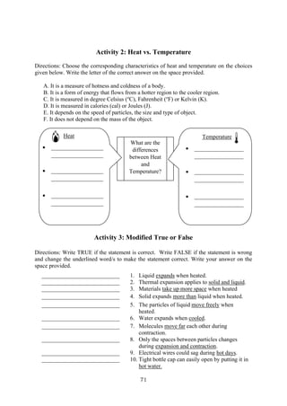 71
Activity 2: Heat vs. Temperature
Directions: Choose the corresponding characteristics of heat and temperature on the choices
given below. Write the letter of the correct answer on the space provided.
A. It is a measure of hotness and coldness of a body.
B. It is a form of energy that flows from a hotter region to the cooler region.
C. It is measured in degree Celsius (o
C), Fahrenheit (o
F) or Kelvin (K).
D. It is measured in calories (cal) or Joules (J).
E. It depends on the speed of particles, the size and type of object.
F. It does not depend on the mass of the object.
Activity 3: Modified True or False
Directions: Write TRUE if the statement is correct. Write FALSE if the statement is wrong
and change the underlined word/s to make the statement correct. Write your answer on the
space provided.
___________________________ 1. Liquid expands when heated.
___________________________ 2. Thermal expansion applies to solid and liquid.
___________________________ 3. Materials take up more space when heated
___________________________ 4. Solid expands more than liquid when heated.
___________________________ 5. The particles of liquid move freely when
heated.
___________________________ 6. Water expands when cooled.
___________________________ 7. Molecules move far each other during
contraction.
___________________________ 8. Only the spaces between particles changes
during expansion and contraction.
___________________________ 9. Electrical wires could sag during hot days.
___________________________ 10. Tight bottle cap can easily open by putting it in
hot water.
What are the
differences
between Heat
and
Temperature?
Heat
• __________________
__________________
• __________________
__________________
• __________________
__________________
Temperature
• _________________
_________________
• _________________
_________________
• _________________
_________________
 
