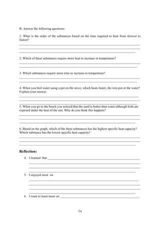 74
B. Answer the following questions:
1. What is the order of the substances based on the time required to heat from slowest to
fastest?
___________________________________________________________________________
___________________________________________________________________________
________________________________________________________________________
2. Which of these substances require more heat to increase in temperature?
___________________________________________________________________________
_________________________________________________________________________
3. Which substances require more time to increase in temperature?
___________________________________________________________________________
_________________________________________________________________________
4. When you boil water using a pot on the stove, which heats faster, the iron pot or the water?
Explain your answer.
__________________________________________________________________________
___________________________________________________________________________
_________________________________________________________________________
5. When you go to the beach you noticed that the sand is hotter than water although both are
exposed under the heat of the sun. Why do you think this happens?
___________________________________________________________________________
___________________________________________________________________________
________________________________________________________________________
6. Based on the graph, which of the three substances has the highest specific heat capacity?
Which substance has the lowest specific heat capacity?
___________________________________________________________________________
___________________________________________________________________________
________________________________________________________________________
Reflection:
4. I learned that _________________________________________________________
_____________________________________________________________________
_____________________________________________________________________
__________________________________________________________________
5. I enjoyed most on
____________________________________________________________________
_____________________________________________________________________
_____________________________________________________________________
__________________________________________________________________
6. I want to learn more on _________________________________________________
 