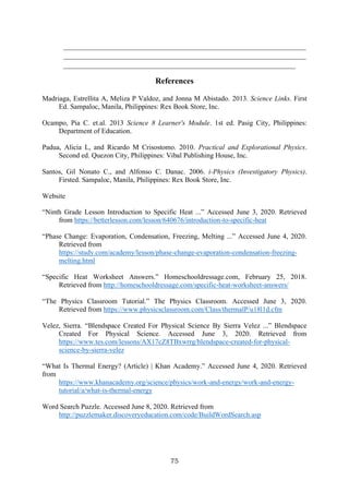 75
_____________________________________________________________________
_____________________________________________________________________
__________________________________________________________________
References
Madriaga, Estrellita A, Meliza P Valdoz, and Jonna M Abistado. 2013. Science Links. First
Ed. Sampaloc, Manila, Philippines: Rex Book Store, Inc.
Ocampo, Pia C. et.al. 2013 Science 8 Learner's Module. 1st ed. Pasig City, Philippines:
Department of Education.
Padua, Alicia L, and Ricardo M Crisostomo. 2010. Practical and Explorational Physics.
Second ed. Quezon City, Philippines: Vibal Publishing House, Inc.
Santos, Gil Nonato C., and Alfonso C. Danac. 2006. i-Physics (Investigatory Physics).
Firsted. Sampaloc, Manila, Philippines: Rex Book Store, Inc.
Website
“Ninth Grade Lesson Introduction to Specific Heat ...” Accessed June 3, 2020. Retrieved
from https://betterlesson.com/lesson/640676/introduction-to-specific-heat
“Phase Change: Evaporation, Condensation, Freezing, Melting ...” Accessed June 4, 2020.
Retrieved from
https://study.com/academy/lesson/phase-change-evaporation-condensation-freezing-
melting.html
“Specific Heat Worksheet Answers.” Homeschooldressage.com, February 25, 2018.
Retrieved from http://homeschooldressage.com/specific-heat-worksheet-answers/
“The Physics Classroom Tutorial.” The Physics Classroom. Accessed June 3, 2020.
Retrieved from https://www.physicsclassroom.com/Class/thermalP/u18l1d.cfm
Velez, Sierra. “Blendspace Created For Physical Science By Sierra Velez ...” Blendspace
Created For Physical Science. Accessed June 3, 2020. Retrieved from
https://www.tes.com/lessons/AX17cZ8TBxwrrg/blendspace-created-for-physical-
science-by-sierra-velez
“What Is Thermal Energy? (Article) | Khan Academy.” Accessed June 4, 2020. Retrieved
from
https://www.khanacademy.org/science/physics/work-and-energy/work-and-energy-
tutorial/a/what-is-thermal-energy
Word Search Puzzle. Accessed June 8, 2020. Retrieved from
http://puzzlemaker.discoveryeducation.com/code/BuildWordSearch.asp
 