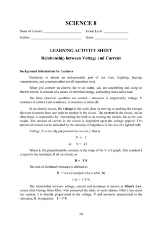 78
SCIENCE 8
Name of Learner: _______________________ Grade Level: _______________
Section: _______________________________ Score: ____________________
LEARNING ACTIVITY SHEET
Relationship between Voltage and Current
Background Information for Learners
Electricity is almost an indispensable part of our lives. Lighting, heating,
transportation, and communication are all dependent on it.
When you connect an electric fan to an outlet, you are assembling and using an
electric circuit. It consists of a source of electrical energy, connecting wires and a load.
The three electrical quantities are current, I measures in amperes(A), voltage, V
measures in volts(V) and resistance, R measures in ohms ( ).
In an electric circuit, the voltage is the work done in moving or pushing the charged
electrons (current) from one point to another in the circuit. The current in the circuit, on the
other hand, is responsible for illuminating the bulb or in rotating the electric fan as the case
maybe. The amount of current in the circuit is dependent upon the voltage applied. This
amount of current can be indicated by the intensity of brightness in the case of a lighted bulb.
Voltage, V is directly proportional to current, I, that is
V I
or V = k I
Where k, the proportionality constant, is the slope of the V vs I graph. This constant k
is equal to the resistance, R of the circuit, so
R = V/I
The unit of electrical resistance is defined as
R = volt (V)/ampere (A) or ohm ( )
1 = 1 V/A
The relationship between voltage, current and resistance is known as Ohm’s Law,
named after George Simo Ohm, who pioneered the study of such relation. Ohm’s law states
that current, I is directly proportional to the voltage, V and inversely proportional to the
resistance, R. In equation: I = V/R
 
