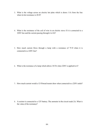 84
3. What is the voltage across an electric hot plate which is draws 11A from the line
when its hot resistance is 20 ?
4. What is the resistance of the coil of wire in an electric stove if it is connected to a
220V line and the current passing through it is 8A?
5. How much current flows through a lamp with a resistance of 75 when it is
connected to a 220V line?
6. What is the resistance of a lamp which allows 10.9A when 220V is applied to it?
7. How much current would a 12 bread toaster draw when connected to a 220V outlet?
8. A resistor is connected to a 12V battery. The ammeter in the circuit reads 2A. What is
the value of the resistance?
 