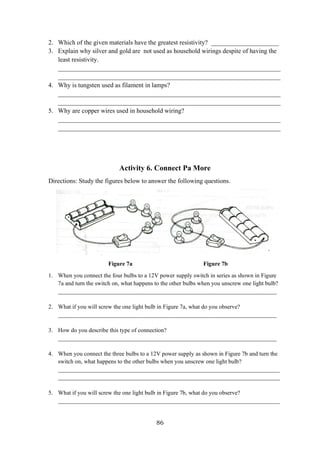 86
2. Which of the given materials have the greatest resistivity? _____________________
3. Explain why silver and gold are not used as household wirings despite of having the
least resistivity.
_____________________________________________________________________
_____________________________________________________________________
4. Why is tungsten used as filament in lamps?
_____________________________________________________________________
_____________________________________________________________________
5. Why are copper wires used in household wiring?
_____________________________________________________________________
_____________________________________________________________________
Activity 6. Connect Pa More
Directions: Study the figures below to answer the following questions.
Figure 7a Figure 7b
1. When you connect the four bulbs to a 12V power supply switch in series as shown in Figure
7a and turn the switch on, what happens to the other bulbs when you unscrew one light bulb?
__________________________________________________________________________
2. What if you will screw the one light bulb in Figure 7a, what do you observe?
__________________________________________________________________________
3. How do you describe this type of connection?
__________________________________________________________________________
4. When you connect the three bulbs to a 12V power supply as shown in Figure 7b and turn the
switch on, what happens to the other bulbs when you unscrew one light bulb?
___________________________________________________________________________
___________________________________________________________________________
5. What if you will screw the one light bulb in Figure 7b, what do you observe?
___________________________________________________________________________
 