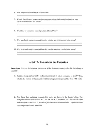 87
6. How do you describe this type of connection?
___________________________________________________________________________
7. What is the difference between series connection and parallel connection based on your
observations from the two set up?
___________________________________________________________________________
___________________________________________________________________________
8. What kind of connection is most practical at home? Why?
___________________________________________________________________________
___________________________________________________________________________
9. Why are electric meters connected in series with the rest of the circuits in the house?
___________________________________________________________________________
___________________________________________________________________________
10. Why is the main switch connected in series with the rest of the circuits in the house?
___________________________________________________________________________
___________________________________________________________________________
Activity 7. Computation in a Connection
Directions: Perform the indicated operations. Write the equations and solve for the unknown
quantity.
1. Suppose there are four 30 bulbs are connected in series connected to a 220V line,
what is the current in the circuit? Find the voltage drop in each of the four 30 bulbs.
2. You have five appliance connected in series as shown in the figure below. The
refrigerator has a resistance of 20 , the TV set 10 , the radio 5 , the flat iron 75
and the electric stove 55 , what is a( total resistance in the circuit b) total current
c) voltage drop in each appliance
 