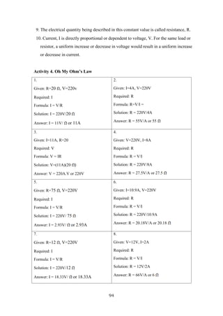 94
9. The electrical quantity being described in this constant value is called resistance, R.
10. Current, I is directly proportional or dependent to voltage, V. For the same load or
resistor, a uniform increase or decrease in voltage would result in a uniform increase
or decrease in current.
Activity 4. Oh My Ohm’s Law
1.
Given: R=20 , V=220v
Required: I
Formula: I = V/R
Solution: I = 220V/20
Answer: I = 11V/ or 11A
2.
Given: I=4A, V=220V
Required: R
Formula: R=V/I =
Solution: R = 220V/4A
Answer: R = 55V/A or 55
3.
Given: I=11A, R=20
Required: V
Formula: V = IR
Solution: V=(11A)(20 )
Answer: V = 220A.V or 220V
4.
Given: V=220V, I=8A
Required: R
Formula: R = V/I
Solution: R = 220V/8A
Answer: R = 27.5V/A or 27.5
5.
Given: R=75 , V=220V
Required: I
Formula: I = V/R
Solution: I = 220V/ 75
Answer: I = 2.93V/ or 2.93A
6.
Given: I=10.9A, V=220V
Required: R
Formula: R = V/I
Solution: R = 220V/10.9A
Answer: R = 20.18V/A or 20.18
7.
Given: R=12 , V=220V
Required: I
Formula: I = V/R
Solution: I = 220V/12
Answer: I = 18.33V/ or 18.33A
8.
Given: V=12V, I=2A
Required: R
Formula: R = V/I
Solution: R = 12V/2A
Answer: R = 66V/A or 6
 