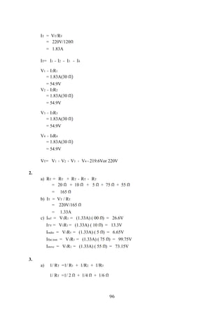 96
IT = VT/RT
= 220V/120
= 1.83A
IT= I1 = I2 = I3 = I4
V1 = I1R1
= 1.83A(30
= 54.9V
V2 = I2R2
= 1.83A(30
= 54.9V
V3 = I3R3
= 1.83A(30
= 54.9V
V4 = I4R4
= 1.83A(30
= 54.9V
VT= V1 + V2 + V3 + V4 = 219.6Vor 220V
2.
a) RT = RT + RT + RT + RT
= 20 + 10 + 5 + 75 + 55
= 165
b) IT = VT / RT
= 220V/165
= 1.33A
c) Iref = V1R1 = (1.33A) ( 00 ) = 26.6V
ITV = V1R1 = (1.33A) ( 10 ) = 13.3V
Iradio = V1R1 = (1.33A) ( 5 ) = 6.65V
Iflat iron = V1R1 = (1.33A) ( 75 ) = 99.75V
Istove = V1R1 = (1.33A) ( 55 ) = 73.15V
3.
a) 1/ RT =1/ R1 + 1/R2 + 1/R3
1/ RT =1/ 2 + 1/4 + 1/6
 