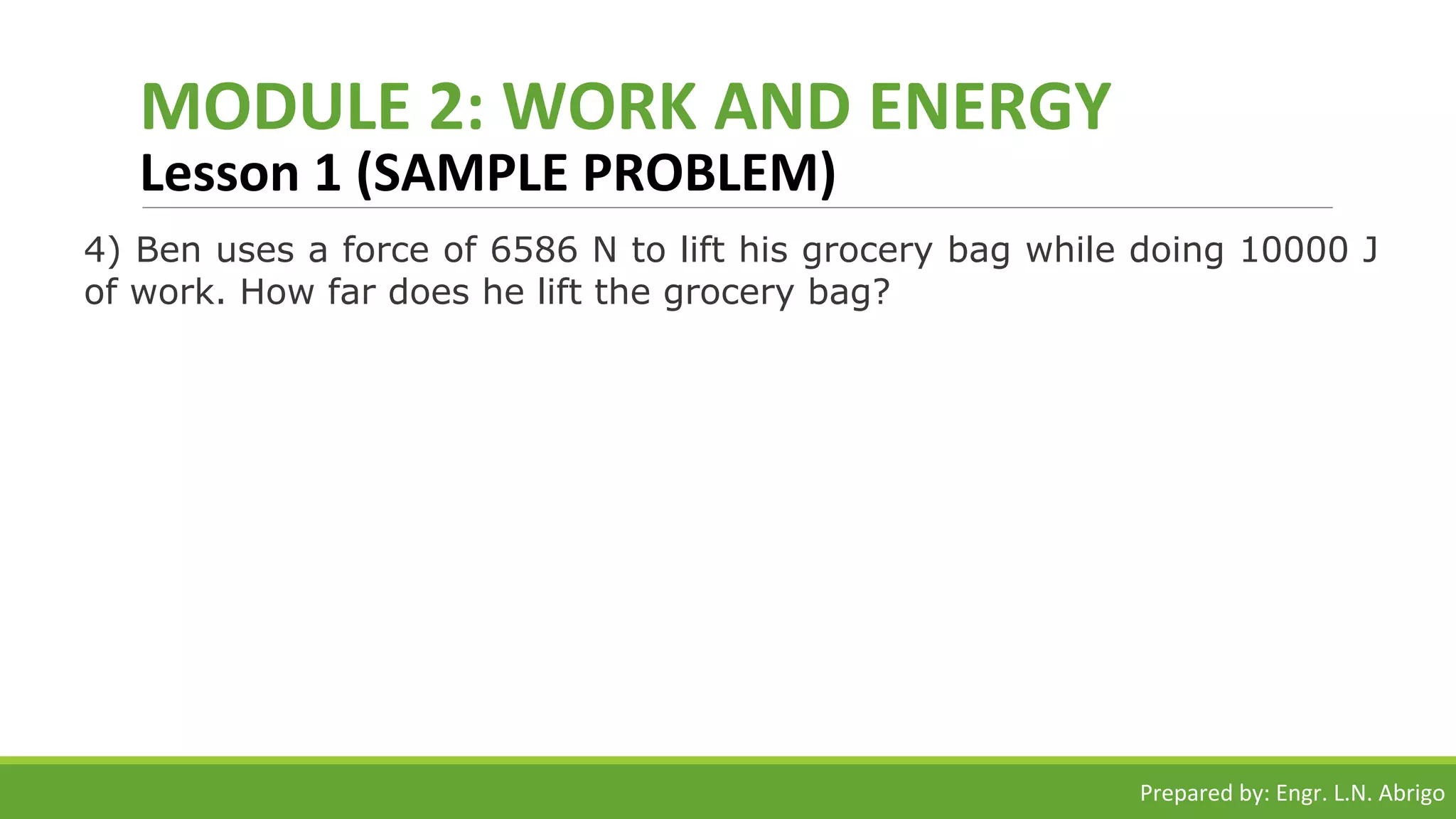 MODULE 2: WORK AND ENERGY
Lesson 1 (SAMPLE PROBLEM)
4) Ben uses a force of 6586 N to lift his grocery bag while doing 10000 J
of work. How far does he lift the grocery bag?
Prepared by: Engr. L.N. Abrigo
 