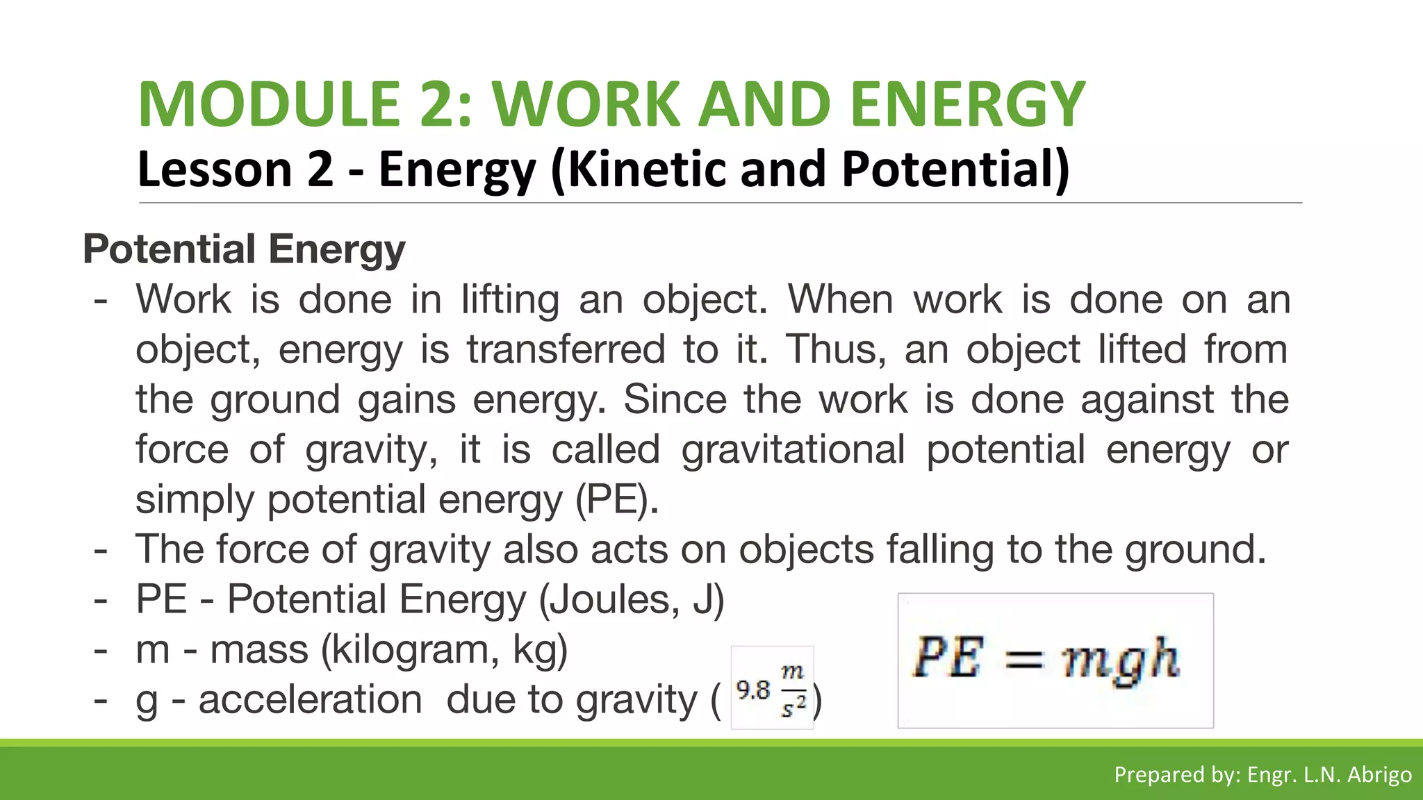 MODULE 2: WORK AND ENERGY
Lesson 2 - Energy (Kinetic and Potential)
Potential Energy
- Work is done in lifting an object. When work is done on an
object, energy is transferred to it. Thus, an object lifted from
the ground gains energy. Since the work is done against the
force of gravity, it is called gravitational potential energy or
simply potential energy (PE).
- The force of gravity also acts on objects falling to the ground.
- PE - Potential Energy (Joules, J)
- m - mass (kilogram, kg)
- g - acceleration due to gravity ( )
Prepared by: Engr. L.N. Abrigo
 