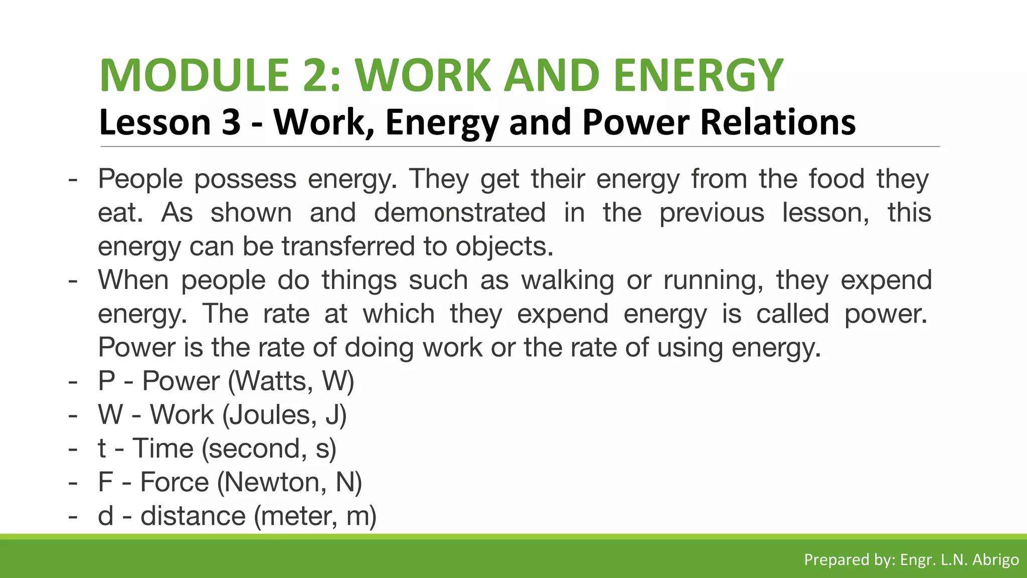 MODULE 2: WORK AND ENERGY
Lesson 3 - Work, Energy and Power Relations
- People possess energy. They get their energy from the food they
eat. As shown and demonstrated in the previous lesson, this
energy can be transferred to objects.
- When people do things such as walking or running, they expend
energy. The rate at which they expend energy is called power.
Power is the rate of doing work or the rate of using energy.
- P - Power (Watts, W)
- W - Work (Joules, J)
- t - Time (second, s)
- F - Force (Newton, N)
- d - distance (meter, m)
Prepared by: Engr. L.N. Abrigo
 
